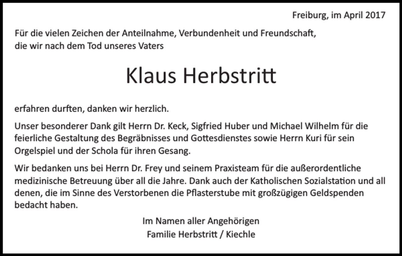<p>Freiburg, im April 2017<br />Für die vielen Zeichen der Anteilnahme, Verbundenheit und Freundscha�,<br />die wir nach dem Tod unseres Vaters</p><p>Klaus Herbstri�<br />erfahren dur�en, danken wir herzlich.<br />Unser besonderer Dank gilt Herrn Dr. Keck, Sigfried Huber und Michael Wilhelm für die<br />feierliche Gestaltung des Begräbnisses und Go�esdienstes sowie Herrn Kuri für sein<br />Orgelspiel und der Schola für ihren Gesang.<br />Wir bedanken uns bei Herrn Dr. Frey und seinem Praxisteam für die außerordentliche<br />medizinische Betreuung über all die Jahre. Dank auch der Katholischen Sozialsta�on und all<br />denen, die im Sinne des Verstorbenen die Pﬂasterstube mit großzügigen Geldspenden<br />bedacht haben.<br />Im Namen aller Angehörigen<br />Familie Herbstri� / Kiechle</p>