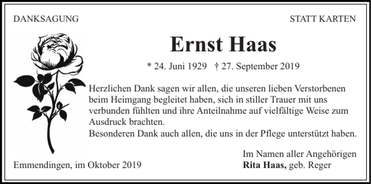 <p>DANKSAGUNG</p><p>STATT KARTEN</p><p>Ernst Haas<br />* 24. Juni 1929 † 27. September 2019<br />Herzlichen Dank sagen wir allen, die unseren lieben Verstorbenen<br />beim Heimgang begleitet haben, sich in stiller Trauer mit uns<br />verbunden fühlten und ihre Anteilnahme auf vielfältige Weise zum<br />Ausdruck brachten.<br />Besonderen Dank auch allen, die uns in der Pflege unterstützt haben.<br />Emmendingen, im Oktober 2019</p><p>Im Namen aller Angehörigen<br />Rita Haas, geb. Reger</p>
