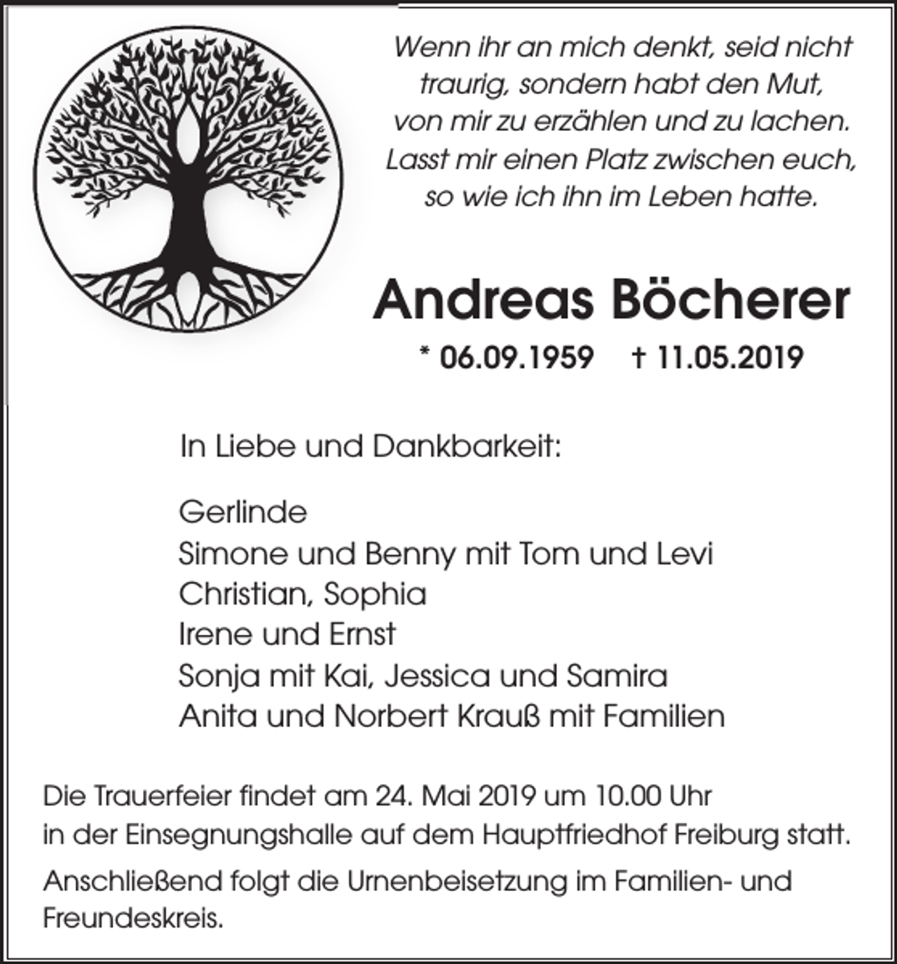 <p>Wenn ihr an mich denkt, seid nicht<br />traurig, sondern habt den Mut,<br />von mir zu erzählen und zu lachen.<br />Lasst mir einen Platz zwischen euch,<br />so wie ich ihn im Leben hatte.</p><p>Andreas Böcherer<br />* 06.09.1959</p><p>✝ 11.05.2019</p><p>In Liebe und Dankbarkeit:<br />Gerlinde<br />Simone und Benny mit Tom und Levi<br />Christian, Sophia<br />Irene und Ernst<br />Sonja mit Kai, Jessica und Samira<br />Anita und Norbert Krauß mit Familien<br />Die Trauerfeier findet am 24. Mai 2019 um 10.00 Uhr<br />in der Einsegnungshalle auf dem Hauptfriedhof Freiburg statt.<br />Anschließend folgt die Urnenbeisetzung im Familien- und<br />Freundeskreis.</p>