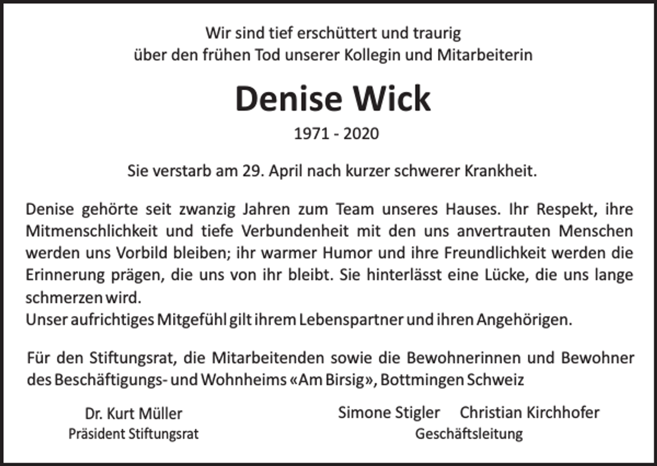 <p>Wir sind tief erschüttert und traurig<br />über den frühen Tod unserer Kollegin und Mitarbeiterin</p><p>Denise Wick<br />1971 - 2020</p><p>Sie verstarb am 29. April nach kurzer schwerer Krankheit.<br />Denise gehörte seit zwanzig Jahren zum Team unseres Hauses. Ihr Respekt, ihre<br />Mitmenschlichkeit und tiefe Verbundenheit mit den uns anvertrauten Menschen<br />werden uns Vorbild bleiben; ihr warmer Humor und ihre Freundlichkeit werden die<br />Erinnerung prägen, die uns von ihr bleibt. Sie hinterlässt eine Lücke, die uns lange<br />schmerzen wird.<br />Unser aufrichtiges Mitgefühl gilt ihrem Lebenspartner und ihren Angehörigen.<br />Für den Stiftungsrat, die Mitarbeitenden sowie die Bewohnerinnen und Bewohner<br />des Beschäftigungs- und Wohnheims «Am Birsig», Bottmingen Schweiz<br />Dr. Kurt Müller</p><p>Präsident Stiftungsrat</p><p>Simone Stigler</p><p>Christian Kirchhofer</p><p>Geschäftsleitung</p>