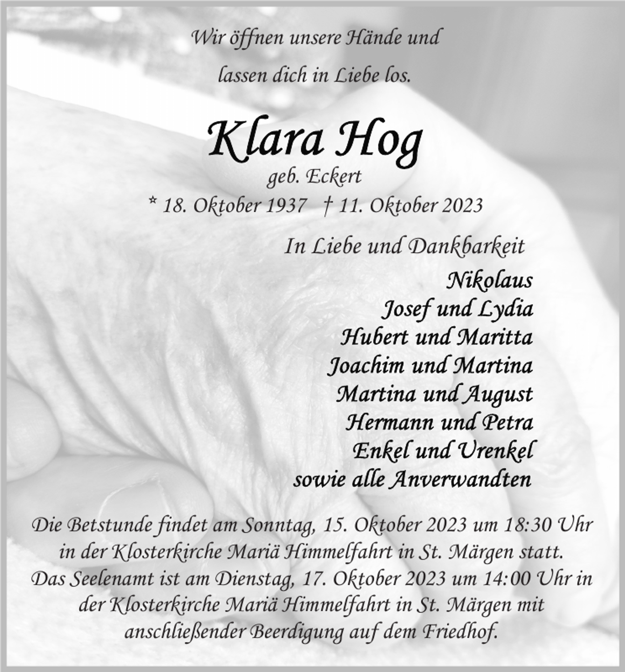 <p>Wir öffnen unsere Hände und<br />lassen dich in Liebe los.</p><p>geb. Eckert<br />* 18. Oktober 1937 † 11. Oktober 2023</p><p>In Liebe und Dankbarkeit</p><p>Die Betstunde findet am Sonntag, 15. Oktober 2023 um 18:30 Uhr<br />in der Klosterkirche Mariä Himmelfahrt in St. Märgen statt.<br />Das Seelenamt ist am Dienstag, 17. Oktober 2023 um 14:00 Uhr in<br />der Klosterkirche Mariä Himmelfahrt in St. Märgen mit<br />anschließender Beerdigung auf dem Friedhof.</p>