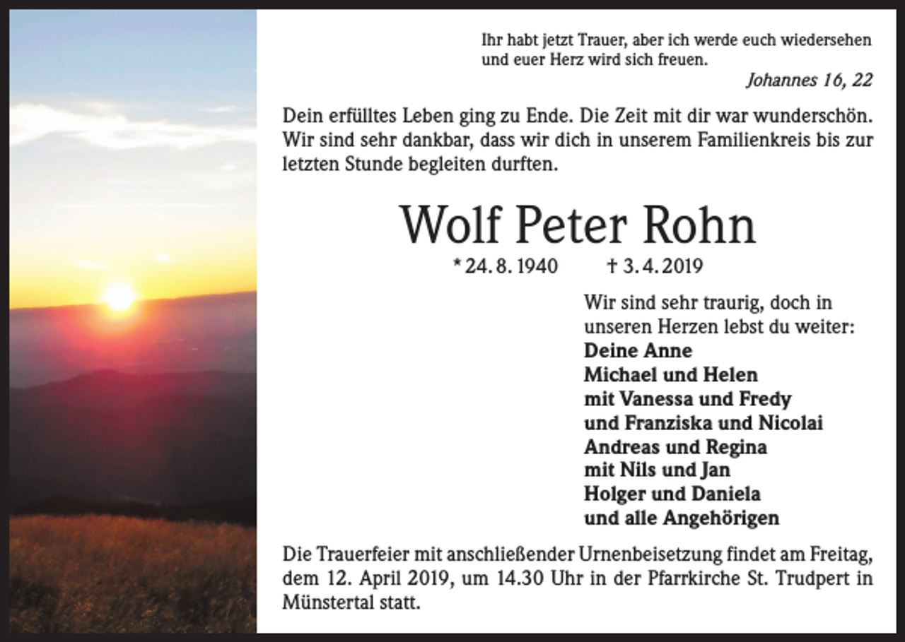 <p>Ihr habt jetzt Trauer, aber ich werde euch wiedersehen<br />und euer Herz wird sich freuen.</p><p>Johannes 16, 22</p><p>Dein erfülltes Leben ging zu Ende. Die Zeit mit dir war ­wunderschön.<br />Wir sind sehr dankbar, dass wir dich in unserem Familienkreis bis zur<br />letzten Stunde begleiten durften.</p><p>Wolf Peter Rohn<br />* 24. 8. 1940</p><p>† 3. 4. 2019</p><p>Wir sind sehr traurig, doch in<br />unseren Herzen lebst du weiter:<br />Deine Anne<br />Michael und Helen<br />mit Vanessa und Fredy<br />und Franziska und Nicolai<br />Andreas und Regina<br />mit Nils und Jan<br />Holger und Daniela<br />und alle Angehörigen<br />Die Trauerfeier mit anschließender Urnenbeisetzung findet am Freitag,<br />dem 12. April 2019, um 14.30 Uhr in der Pfarrkirche St. Trudpert in<br />Münstertal statt.</p>