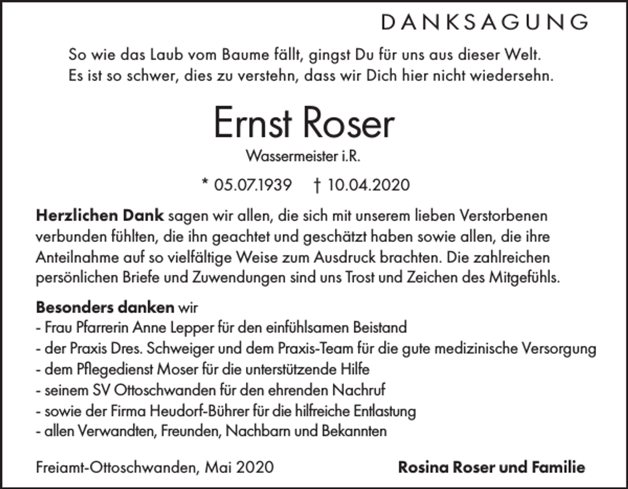 <p>DANKSAGUNG<br />So wie das Laub vom Baume fällt, gingst Du für uns aus dieser Welt.<br />Es ist so schwer, dies zu verstehn, dass wir Dich hier nicht wiedersehn.</p><p>Ernst Roser<br />Wassermeister i.R.</p><p>* 05.07.1939</p><p>† 10.04.2020</p><p>Herzlichen Dank sagen wir allen, die sich mit unserem lieben Verstorbenen<br />verbunden fühlten, die ihn geachtet und geschätzt haben sowie allen, die ihre<br />Anteilnahme auf so vielfältige Weise zum Ausdruck brachten. Die zahlreichen<br />persönlichen Briefe und Zuwendungen sind uns Trost und Zeichen des Mitgefühls.<br />Besonders danken wir<br />- Frau Pfarrerin Anne Lepper für den einfühlsamen Beistand<br />- der Praxis Dres. Schweiger und dem Praxis-Team für die gute medizinische Versorgung<br />- dem Pflegedienst Moser für die unterstützende Hilfe<br />- seinem SV Ottoschwanden für den ehrenden Nachruf<br />- sowie der Firma Heudorf-Bührer für die hilfreiche Entlastung<br />- allen Verwandten, Freunden, Nachbarn und Bekannten<br />Freiamt-Ottoschwanden, Mai 2020</p><p>Rosina Roser und Familie</p>