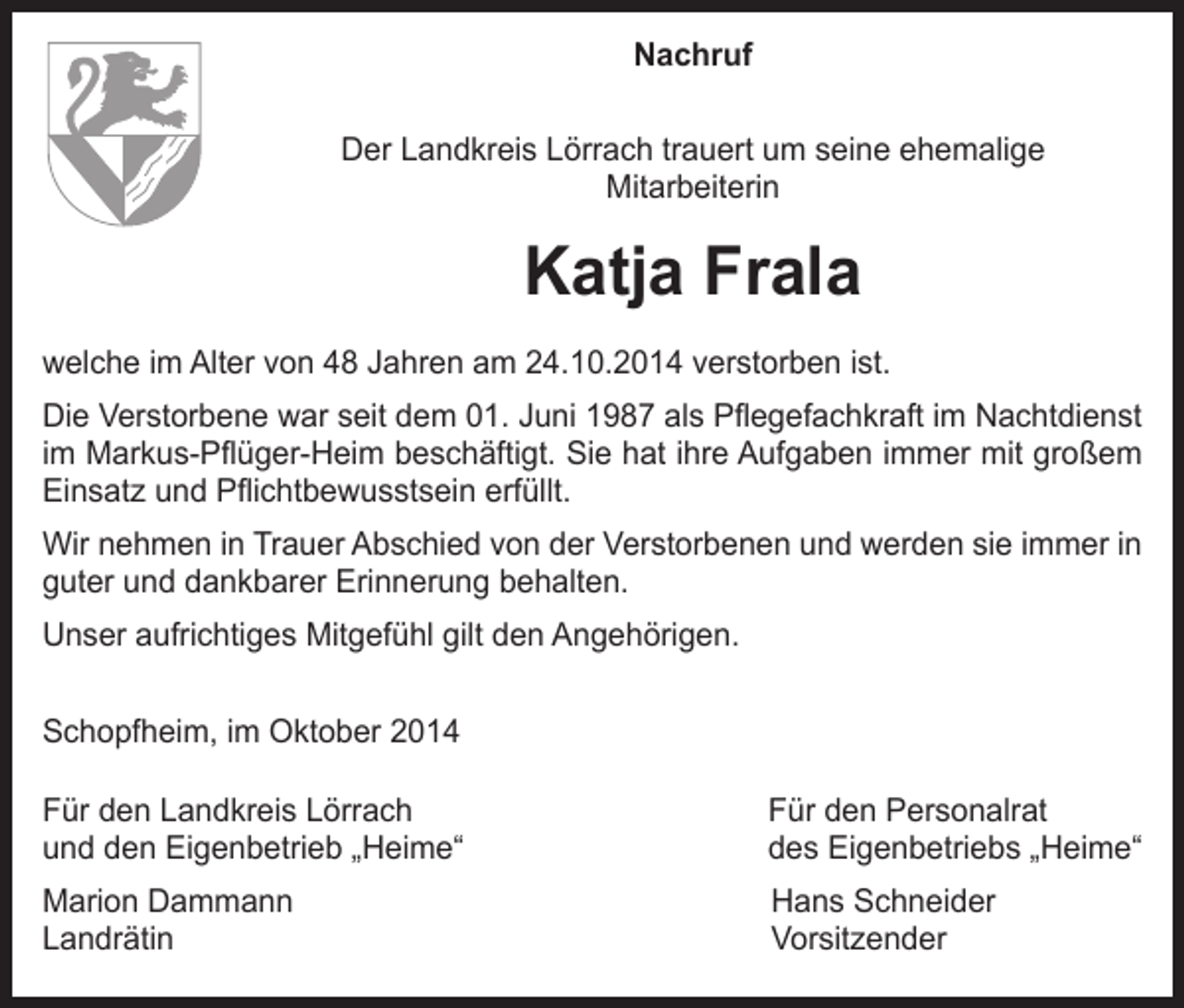 <p>Nachruf<br />Der Landkreis Lörrach trauert um seine ehemalige<br />Mitarbeiterin</p><p>Katja Frala<br />welche im Alter von 48 Jahren am 24.10.2014 verstorben ist.<br />Die Verstorbene war seit dem 01. Juni 1987 als Pflegefachkraft im Nachtdienst<br />im Markus-Pflüger-Heim beschäftigt. Sie hat ihre Aufgaben immer mit großem<br />Einsatz und Pflichtbewusstsein erfüllt.<br />Wir nehmen in Trauer Abschied von der Verstorbenen und werden sie immer in<br />guter und dankbarer Erinnerung behalten.<br />Unser aufrichtiges Mitgefühl gilt den Angehörigen.<br />Schopfheim, im Oktober 2014<br />Für den Landkreis Lörrach<br />und den Eigenbetrieb „Heime“</p><p>Für den Personalrat<br />des Eigenbetriebs „Heime“</p><p>Marion Dammann<br />Landrätin</p><p>Hans Schneider<br />Vorsitzender</p>