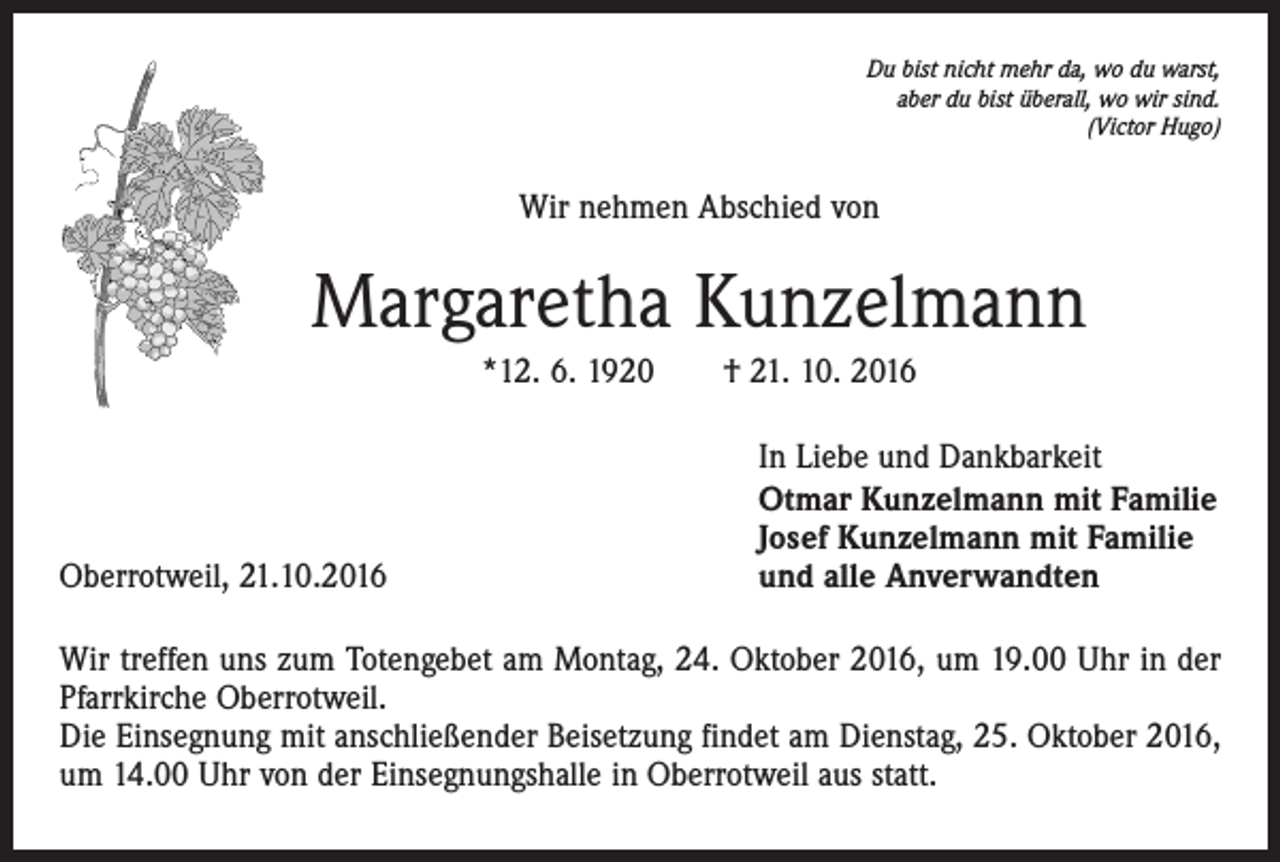 <p>Du bist nicht mehr da, wo du warst,<br />aber du bist überall, wo wir sind.<br />(Victor Hugo)</p><p>Wir nehmen Abschied von</p><p>Margaretha Kunzelmann<br />*12. 6. 1920 † 21. 10. 2016</p><p>Oberrotweil, 21.10.2016</p><p>In Liebe und Dankbarkeit<br />Otmar Kunzelmann mit Familie<br />Josef Kunzelmann mit Familie<br />und alle Anverwandten</p><p>Wir treffen uns zum Totengebet am Montag, 24. Oktober 2016, um 19.00 Uhr in der<br />Pfarrkirche Oberrotweil.<br />Die Einsegnung mit anschließender Beisetzung findet am Dienstag, 25. Oktober 2016,<br />um 14.00 Uhr von der Einsegnungshalle in Oberrotweil aus statt.</p>