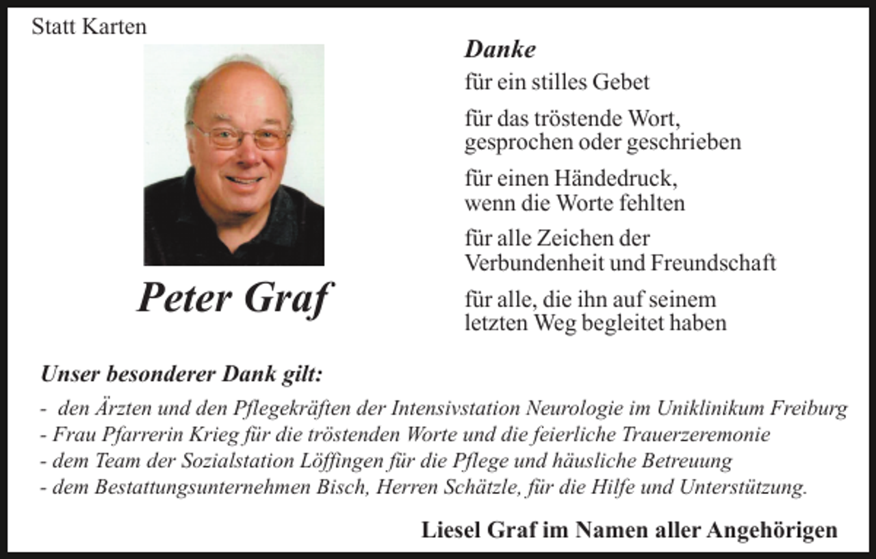 <p>Statt Karten</p><p>Danke<br />für ein stilles Gebet<br />für das tröstende Wort,<br />gesprochen oder geschrieben</p><p>Peter Graf</p><p>für einen Händedruck,<br />wenn die Worte fehlten<br />für alle Zeichen der<br />Verbundenheit und Freundschaft<br />für alle, die ihn auf seinem<br />letzten Weg begleitet haben</p><p>Unser besonderer Dank gilt:<br />- den Ärzten und den Pflegekräften der Intensivstation Neurologie im Uniklinikum Freiburg<br />- Frau Pfarrerin Krieg für die tröstenden Worte und die feierliche Trauerzeremonie<br />- dem Team der Sozialstation Löffingen für die Pflege und häusliche Betreuung<br />- dem Bestattungsunternehmen Bisch, Herren Schätzle, für die Hilfe und Unterstützung.</p><p>Liesel Graf im Namen aller Angehörigen</p>