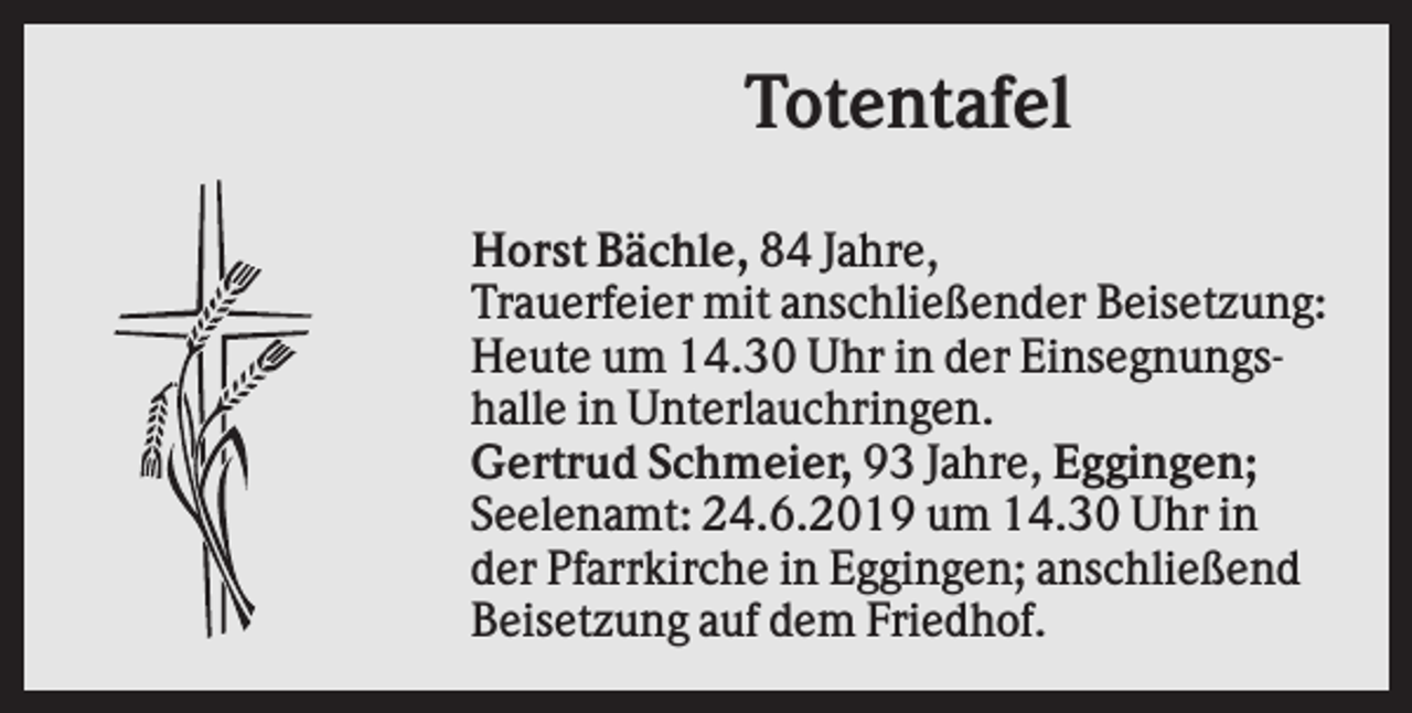 <p>Totentafel<br />Horst Bächle, 84 Jahre,<br />Trauerfeier mit anschließender Beisetzung:<br />Heute um 14.30 Uhr in der Einsegnungshalle in Unterlauchringen.<br />Gertrud Schmeier, 93 Jahre, Eggingen;<br />Seelenamt: 24.6.2019 um 14.30 Uhr in<br />der Pfarrkirche in Eggingen; anschließend<br />Beisetzung auf dem Friedhof.</p>