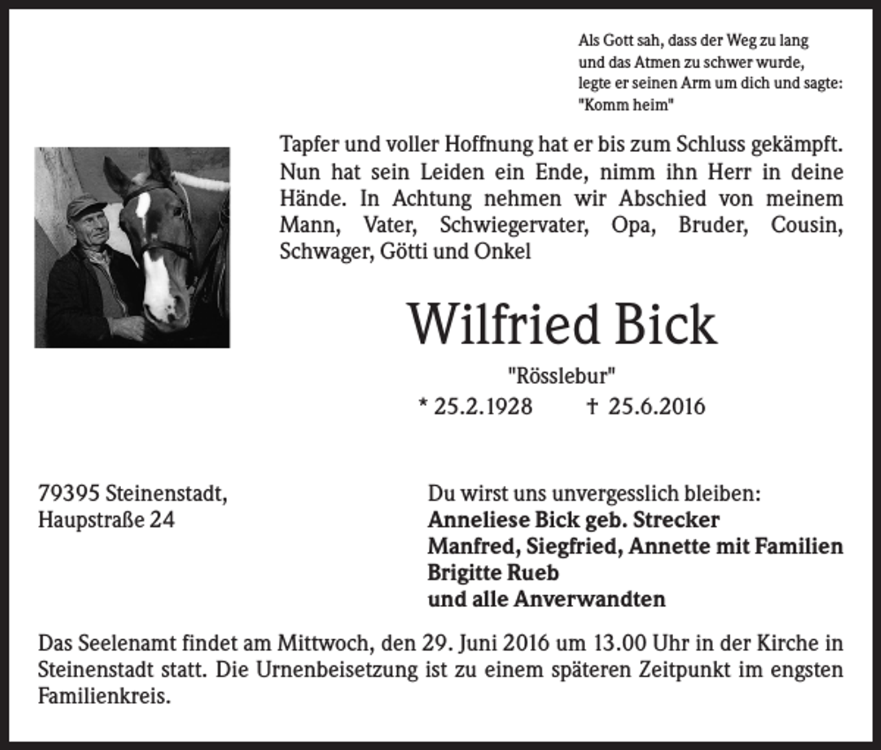 <p>Als Gott sah, dass der Weg zu lang<br />und das Atmen zu schwer wurde,<br />legte er seinen Arm um dich und sagte:<br />"Komm heim"</p><p>Tapfer und voller Hoffnung hat er bis zum Schluss gekämpft.<br />Nun hat sein Leiden ein Ende, nimm ihn Herr in deine<br />Hände. In Achtung nehmen wir Abschied von meinem<br />Mann, Vater, Schwiegervater, Opa, Bruder, Cousin,<br />Schwager, Götti und Onkel</p><p>Wilfried Bick<br />"Rösslebur"<br />* 25.2.1928<br />† 25.6.2016</p><p>79395 Steinenstadt,<br />Haupstraße 24</p><p>Du wirst uns unvergesslich bleiben:<br />Anneliese Bick geb. Strecker<br />Manfred, Siegfried, Annette mit Familien<br />Brigitte Rueb<br />und alle Anverwandten</p><p>Das Seelenamt findet am Mittwoch, den 29. Juni 2016 um 13.00 Uhr in der Kirche in<br />Steinenstadt statt. Die Urnenbeisetzung ist zu einem späteren Zeitpunkt im engsten<br />Familienkreis.</p>