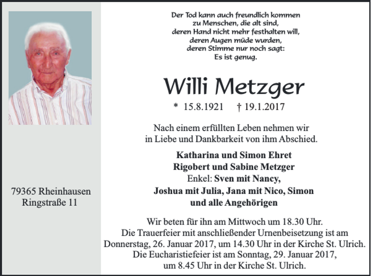 <p>Der Tod kann auch freundlich kommen<br />zu Menschen, die alt sind,<br />deren Hand nicht mehr festhalten will,<br />deren Augen müde wurden,<br />deren Stimme nur noch sagt:<br />Es ist genug.</p><p>Willi Metzger<br />* 15.8.1921</p><p>† 19.1.2017</p><p>Nach einem erfüllten Leben nehmen wir<br />in Liebe und Dankbarkeit von ihm Abschied.</p><p>79365 Rheinhausen<br />Ringstraße 11</p><p>Katharina und Simon Ehret<br />Rigobert und Sabine Metzger<br />Enkel: Sven mit Nancy,<br />Joshua mit Julia, Jana mit Nico, Simon<br />und alle Angehörigen<br />Wir beten für ihn am Mittwoch um 18.30 Uhr.<br />Die Trauerfeier mit anschließender Urnenbeisetzung ist am<br />Donnerstag, 26. Januar 2017, um 14.30 Uhr in der Kirche St. Ulrich.<br />Die Eucharistiefeier ist am Sonntag, 29. Januar 2017,<br />um 8.45 Uhr in der Kirche St. Ulrich.</p>