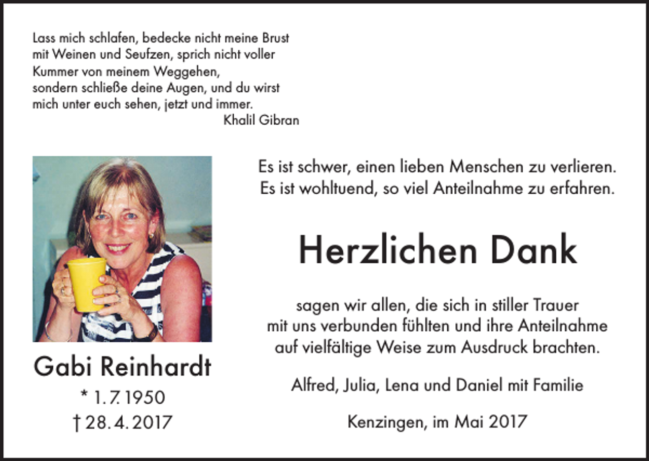 <p>Lass mich schlafen, bedecke nicht meine Brust<br />mit Weinen und Seufzen, sprich nicht voller<br />Kummer von meinem Weggehen,<br />sondern schließe deine Augen, und du wirst<br />mich unter euch sehen, jetzt und immer.</p><p>Khalil Gibran</p><p>Es ist schwer, einen lieben Menschen zu verlieren.<br />Es ist wohltuend, so viel Anteilnahme zu erfahren.</p><p>Herzlichen Dank<br />Gabi Reinhardt<br />* 1. 7. 1950<br />† 28. 4. 2017</p><p>sagen wir allen, die sich in stiller Trauer<br />mit uns verbunden fühlten und ihre Anteilnahme<br />auf vielfältige Weise zum Ausdruck brachten.</p><p>Alfred, Julia, Lena und Daniel mit Familie<br />Kenzingen, im Mai 2017</p>