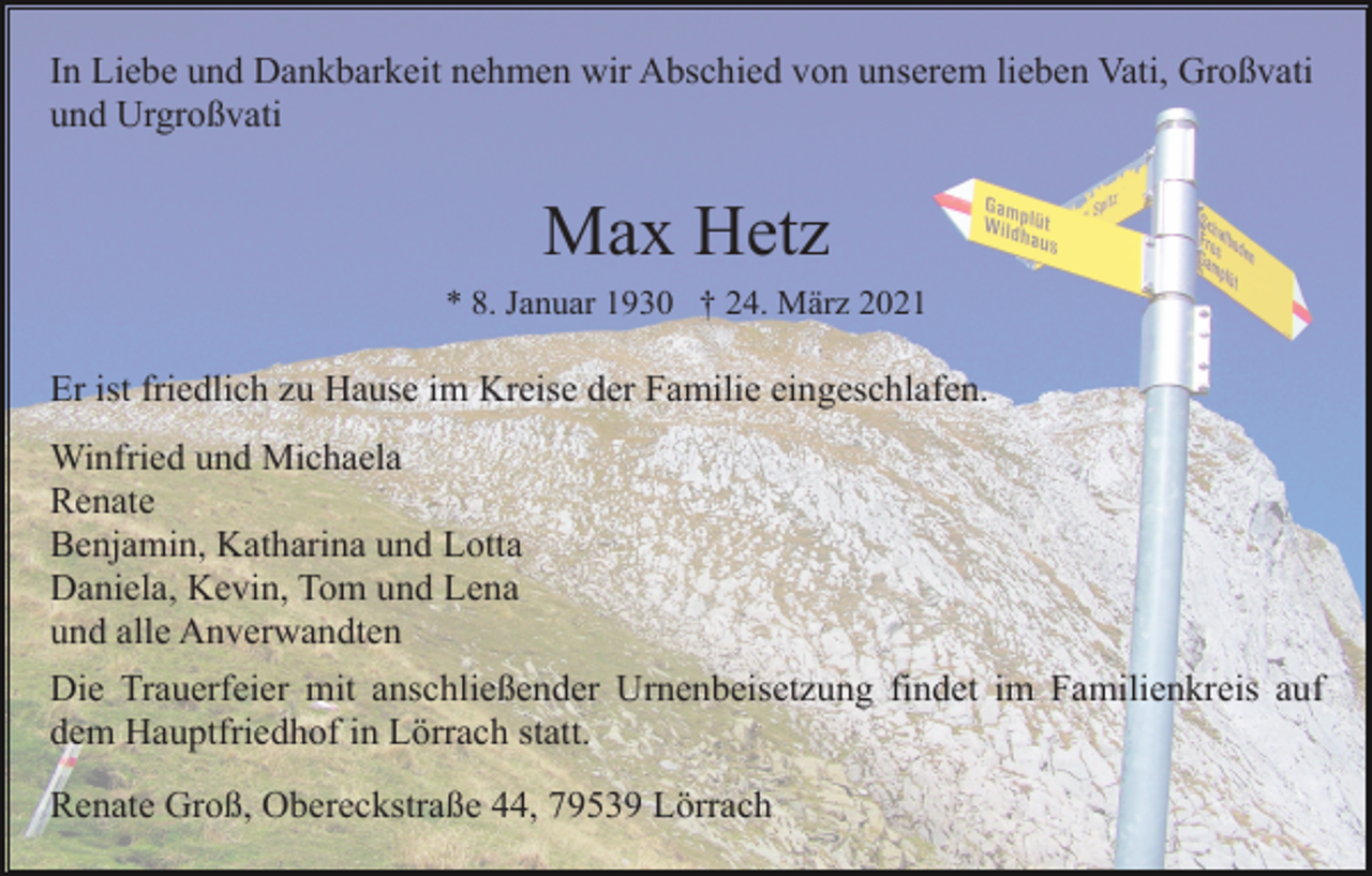 <p>In Liebe und Dankbarkeit nehmen wir Abschied von unserem lieben Vati, Großvati<br />und Urgroßvati</p><p>Max Hetz<br />* 8. Januar 1930 † 24. März 2021</p><p>Er ist friedlich zu Hause im Kreise der Familie eingeschlafen.<br />Winfried und Michaela<br />Renate<br />Benjamin, Katharina und Lotta<br />Daniela, Kevin, Tom und Lena<br />und alle Anverwandten<br />Die Trauerfeier mit anschließender Urnenbeisetzung findet im Familienkreis auf<br />dem Hauptfriedhof in Lörrach statt.<br />Renate Groß, Obereckstraße 44, 79539 Lörrach</p>
