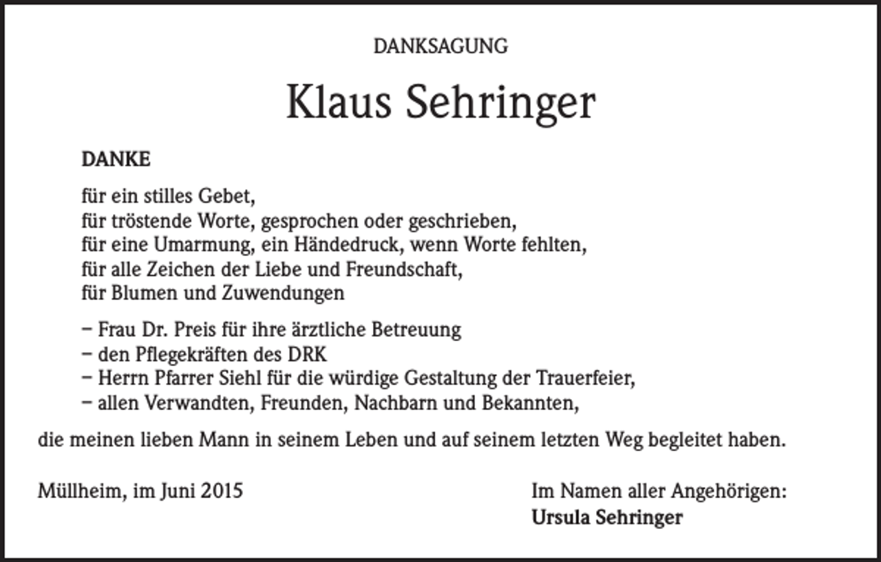 <p>DANKSAGUNG</p><p>Klaus Sehringer<br />DANKE<br />für ein stilles Gebet,<br />für tröstende Worte, gesprochen oder geschrieben,<br />für eine Umarmung, ein Händedruck, wenn Worte fehlten,<br />für alle Zeichen der Liebe und Freundschaft,<br />für Blumen und Zuwendungen<br />– Frau Dr. Preis für ihre ärztliche Betreuung<br />– den Pflegekräften des DRK<br />– Herrn Pfarrer Siehl für die würdige Gestaltung der Trauerfeier,<br />– allen Verwandten, Freunden, Nachbarn und Bekannten,<br />die meinen lieben Mann in seinem Leben und auf seinem letzten Weg begleitet haben.<br />Müllheim, im Juni 2015 Im Namen aller Angehörigen:<br />Ursula Sehringer</p>