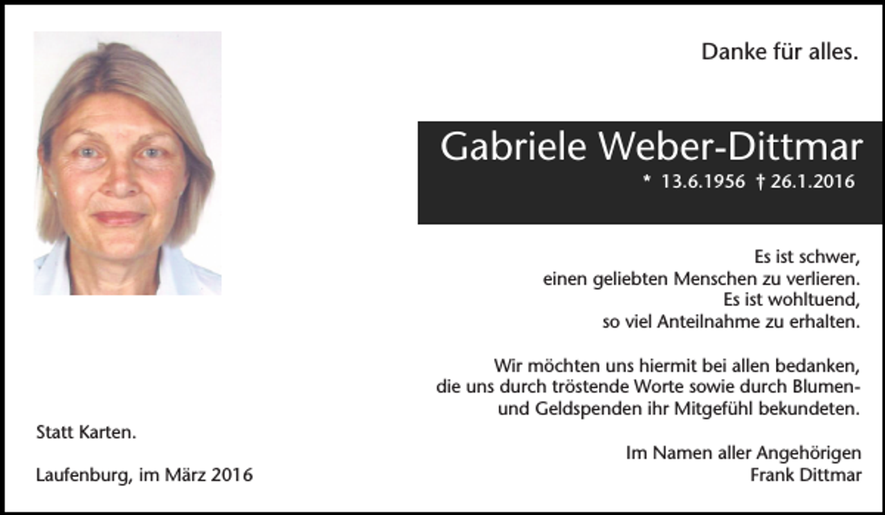 <p>Danke für alles.</p><p>Gabriele Weber-Dittmar<br />* 13.6.1956 † 26.1.2016</p><p>Es ist schwer,<br />einen geliebten Menschen zu verlieren.<br />Es ist wohltuend,<br />so viel Anteilnahme zu erhalten.<br />Wir möchten uns hiermit bei allen bedanken,<br />die uns durch tröstende Worte sowie durch Blumenund Geldspenden ihr Mitgefühl bekundeten.<br />Statt Karten.<br />Laufenburg, im März 2016</p><p>Im Namen aller Angehörigen<br />Frank Dittmar</p>