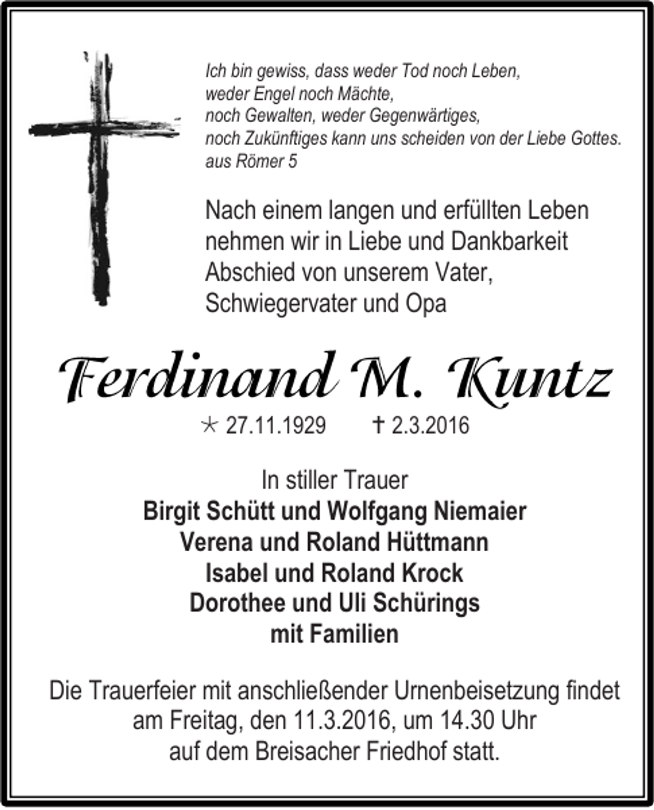 <p>Ich bin gewiss, dass weder Tod noch Leben,<br />weder Engel noch Mächte,<br />noch Gewalten, weder Gegenwärtiges,<br />noch Zukünftiges kann uns scheiden von der Liebe Gottes.<br />aus Römer 5</p><p>Nach einem langen und erfüllten Leben<br />nehmen wir in Liebe und Dankbarkeit<br />Abschied von unserem Vater,<br />Schwiegervater und Opa</p><p> 27.11.1929</p><p> 2.3.2016</p><p>In stiller Trauer<br />Birgit Schütt und Wolfgang Niemaier<br />Verena und Roland Hüttmann<br />Isabel und Roland Krock<br />Dorothee und Uli Schürings<br />mit Familien<br />Die Trauerfeier mit anschließender Urnenbeisetzung findet<br />am Freitag, den 11.3.2016, um 14.30 Uhr<br />auf dem Breisacher Friedhof statt.</p>