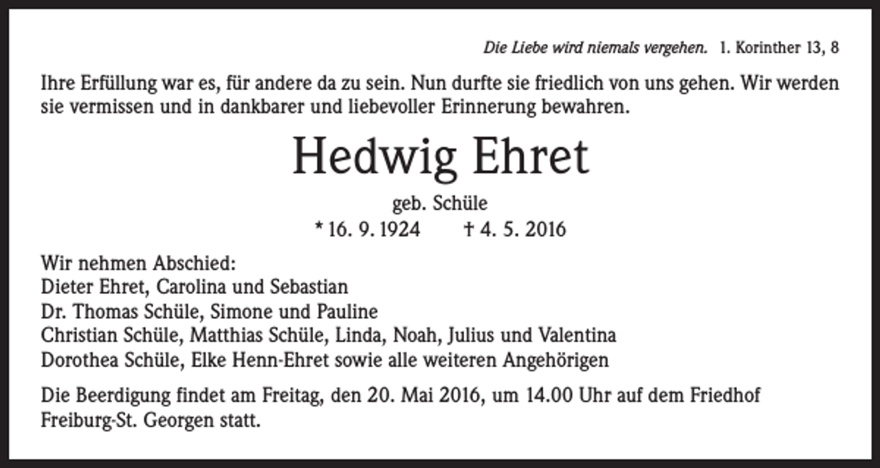 <p>Die Liebe wird niemals vergehen. 1. Korinther 13, 8</p><p>Ihre Erfüllung war es, für andere da zu sein. Nun durfte sie friedlich von uns gehen. Wir werden<br />sie vermissen und in dankbarer und ­liebevoller Erinnerung bewahren.</p><p>Hedwig Ehret<br />geb. Schüle<br />* 16. 9. 1924 † 4. 5. 2016<br />Wir nehmen Abschied:<br />Dieter Ehret, Carolina und Sebastian<br />Dr. Thomas Schüle, Simone und Pauline<br />Christian Schüle, Matthias Schüle, Linda, Noah, Julius und Valentina<br />Dorothea Schüle, Elke Henn-Ehret sowie alle weiteren Angehörigen<br />Die Beerdigung findet am Freitag, den 20. Mai 2016, um 14.00 Uhr auf dem Friedhof<br />­Freiburg-St. Georgen statt.</p>