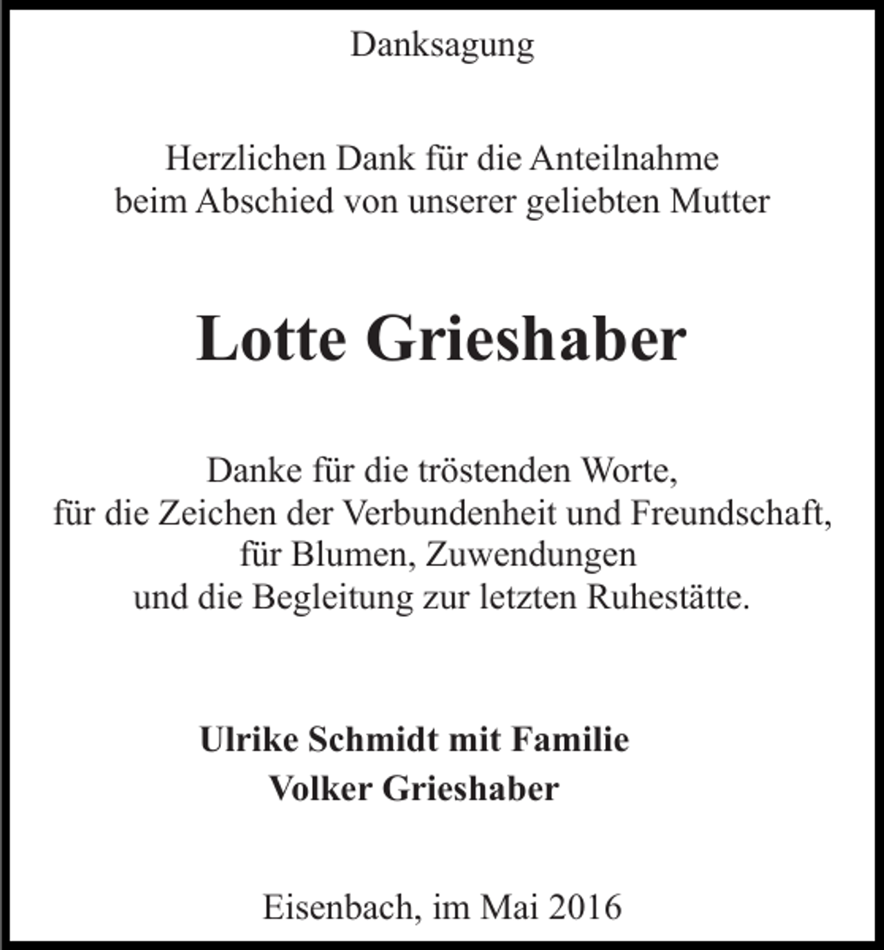 <p>Danksagung<br />Herzlichen Dank für die Anteilnahme<br />beim Abschied von unserer geliebten Mutter</p><p>Lotte Grieshaber<br />Danke für die tröstenden Worte,<br />für die Zeichen der Verbundenheit und Freundschaft,<br />für Blumen, Zuwendungen<br />und die Begleitung zur letzten Ruhestätte.</p><p>Ulrike Schmidt mit Familie<br />Volker Grieshaber<br />Eisenbach, im Mai 2016</p>