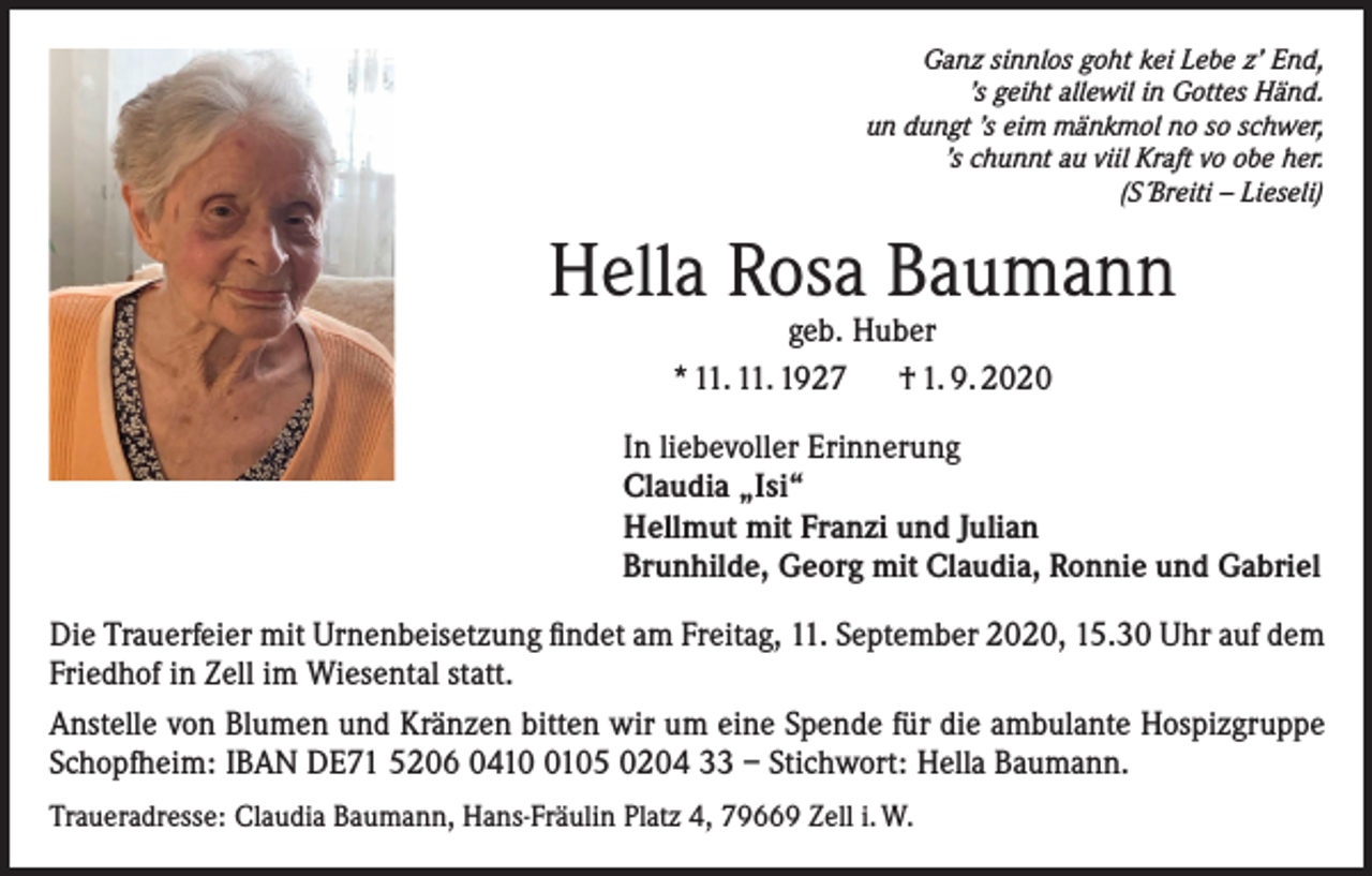 <p>Ganz sinnlos goht kei Lebe z’ End,<br />’s geiht allewil in Gottes Händ.<br />un dungt ’s eim mänkmol no so schwer,<br />’s chunnt au viil Kraft vo obe her.<br />(S´Breiti – Lieseli)</p><p>Hella Rosa Baumann<br />geb. Huber<br />* 11. 11. 1927 † 1. 9. 2020</p><p>In liebevoller Erinnerung<br />Claudia „Isi“<br />Hellmut mit Franzi und Julian<br />Brunhilde, Georg mit Claudia, Ronnie und Gabriel<br />Die Trauerfeier mit Urnenbeisetzung findet am Freitag, 11. September 2020, 15.30 Uhr auf dem<br />Friedhof in Zell im Wiesental statt.<br />Anstelle von Blumen und Kränzen bitten wir um eine Spende für die ambulante Hospizgruppe<br />Schopfheim: IBAN DE71 5206 041105 0204 33 – Stichwort: Hella Baumann.<br />Traueradresse: Claudia Baumann, Hans-Fräulin Platz 4, 79669 Zell i. W.</p>