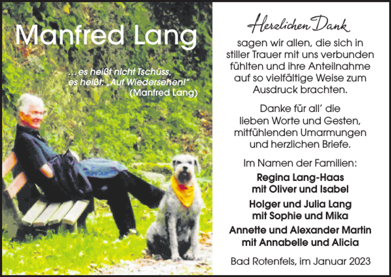 <p>Manfred Lang<br />… es heißt nicht Tschüss,<br />es heißt: „Auf Wiedersehen!“<br />(Manfred Lang)</p><p>sagen wir allen, die sich in<br />stiller Trauer mit uns verbunden<br />fühlten und ihre Anteilnahme<br />auf so vielfältige Weise zum<br />Ausdruck brachten.<br />Danke für all’ die<br />lieben Worte und Gesten,<br />mitfühlenden Umarmungen<br />und herzlichen Briefe.<br />Im Namen der Familien:<br />Regina Lang-Haas<br />mit Oliver und Isabel<br />Holger und Julia Lang<br />mit Sophie und Mika<br />Annette und Alexander Martin<br />mit Annabelle und Alicia<br />Bad<br />Dezember<br />2022<br />BadRotenfels,<br />Rotenfels,imim<br />Januar 2023</p>