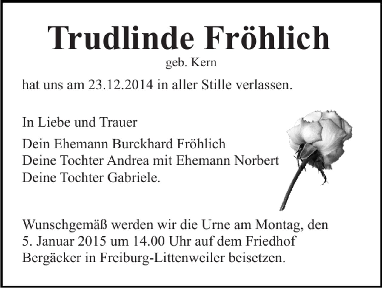 <p>Trudlinde Fröhlich<br />geb. Kern</p><p>hat uns am 23.12.2014 in aller Stille verlassen.<br />In Liebe und Trauer<br />Dein Ehemann Burckhard Fröhlich<br />Deine Tochter Andrea mit Ehemann Norbert<br />Deine Tochter Gabriele.<br />Wunschgemäß werden wir die Urne am Montag, den<br />5. Januar 2015 um 14.00 Uhr auf dem Friedhof<br />Bergäcker in Freiburg-Littenweiler beisetzen.</p>