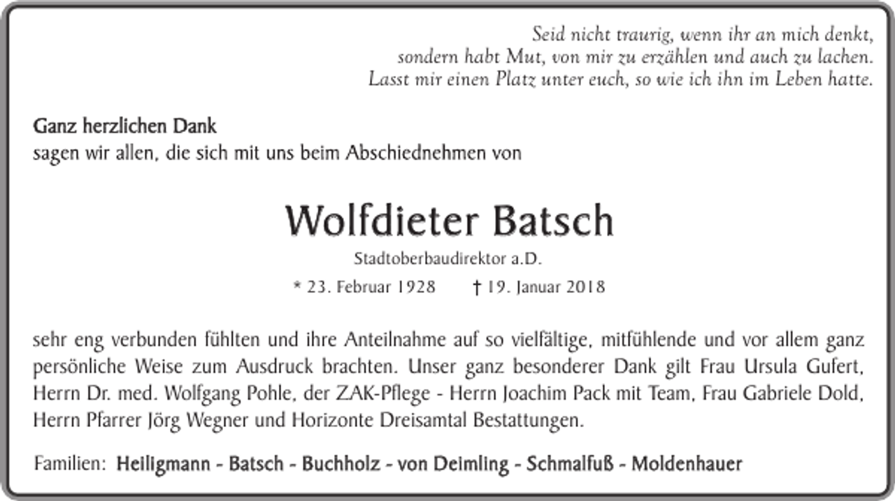 <p>Seid nicht traurig, wenn ihr an mich denkt,<br />sondern habt Mut, von mir zu erzählen und auch zu lachen.<br />Lasst mir einen Platz unter euch, so wie ich ihn im Leben hatte.</p><p>Wolfdieter Batsch<br />Stadtoberbaudirektor a.D.</p><p>* 23. Februar 1928</p><p>19. Januar 2018</p><p>sehr eng verbunden fühlten und ihre Anteilnahme auf so vielfältige, mitfühlende und vor allem ganz<br />persönliche Weise zum Ausdruck brachten. Unser ganz besonderer Dank gilt Frau Ursula Gufert,<br />Herrn Dr. med. Wolfgang Pohle, der ZAK-Pflege - Herrn Joachim Pack mit Team, Frau Gabriele Dold,<br />Herrn Pfarrer Jörg Wegner und Horizonte Dreisamtal Bestattungen.<br />Familien: Heiligmann - Batsch - Buchholz - von Deimling - Schmalfuß - Moldenhauer</p>