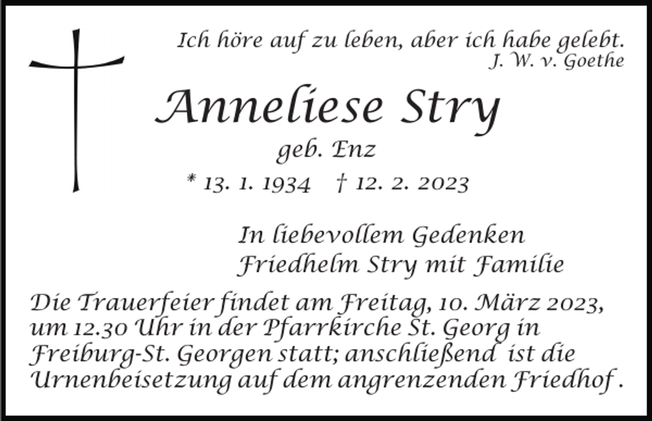 <p>Ich höre auf zu leben, aber ich habe gelebt.<br />J. W. v. Goethe</p><p>Anneliese Stry<br />geb. Enz<br />* 13. 1. 1934 † 12. 2. 2023<br />In liebevollem Gedenken<br />Friedhelm Stry mit Familie<br />Die Trauerfeier findet am Freitag, 10. März 2023,<br />um 12.30 Uhr in der Pfarrkirche St. Georg in<br />Freiburg-St. Georgen statt; anschließend ist die<br />Urnenbeisetzung auf dem angrenzenden Friedhof .</p>