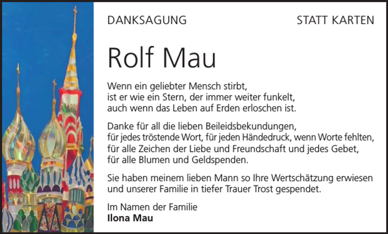 <p>DANKSAGUNG</p><p>STATT KARTEN</p><p>Rolf Mau<br />Wenn ein geliebter Mensch stirbt,<br />ist er wie ein Stern, der immer weiter funkelt,<br />auch wenn das Leben auf Erden erloschen ist.<br />Danke für all die lieben Beileidsbekundungen,<br />für jedes tröstende Wort, für jeden Händedruck, wenn Worte fehlten,<br />für alle Zeichen der Liebe und Freundschaft und jedes Gebet,<br />für alle Blumen und Geldspenden.<br />Sie haben meinem lieben Mann so Ihre Wertschätzung erwiesen<br />und unserer Familie in tiefer Trauer Trost gespendet.<br />Im Namen der Familie<br />Ilona Mau</p>
