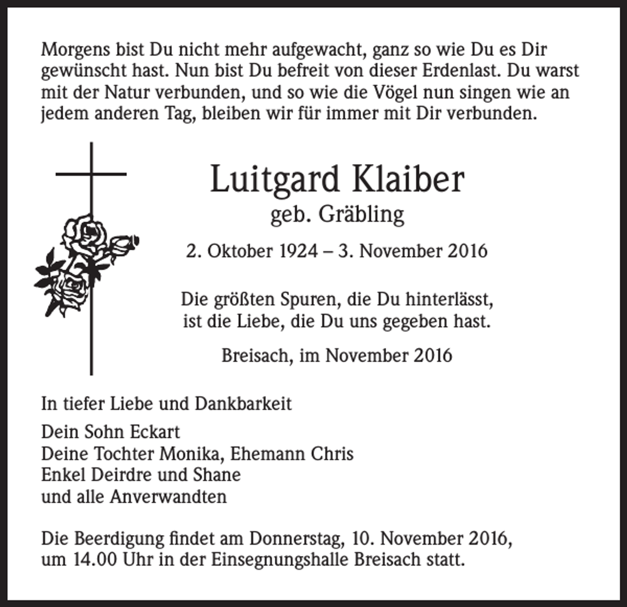 <p>Morgens bist Du nicht mehr aufgewacht, ganz so wie Du es Dir<br />gewünscht hast. Nun bist Du befreit von dieser Erdenlast. Du warst<br />mit der Natur verbunden, und so wie die Vögel nun singen wie an<br />jedem anderen Tag, bleiben wir für immer mit Dir verbunden.</p><p>Luitgard Klaiber<br />geb. Gräbling</p><p>2. Oktober 1924 – 3. November 2016<br />Die größten Spuren, die Du hinterlässt,<br />ist die Liebe, die Du uns gegeben hast.<br />Breisach, im November 2016<br />In tiefer Liebe und Dankbarkeit<br />Dein Sohn Eckart<br />Deine Tochter Monika, Ehemann Chris<br />Enkel Deirdre und Shane<br />und alle Anverwandten<br />Die Beerdigung findet am Donnerstag, 10. November 2016,<br />um 14.00 Uhr in der Einsegnungshalle Breisach statt.</p>