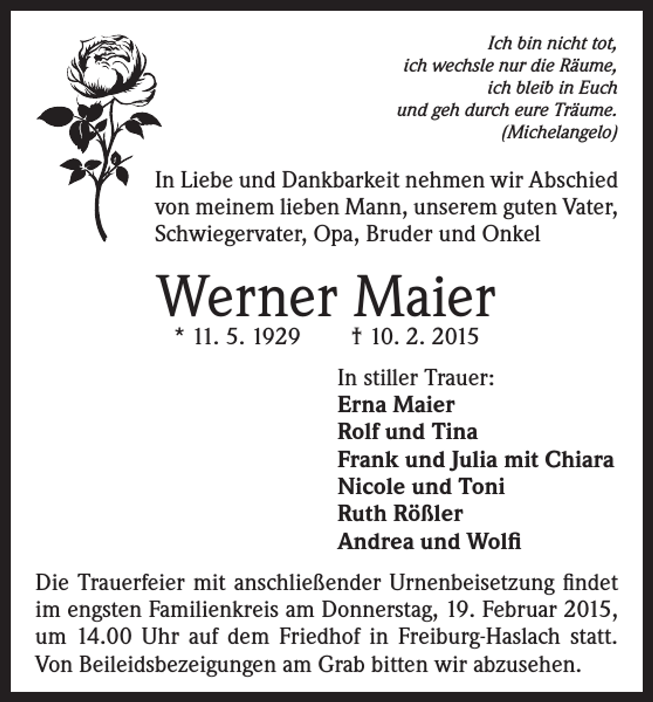 <p>Ich bin nicht tot,<br />ich wechsle nur die Räume,<br />ich bleib in Euch<br />und geh durch eure Träume.<br />(Michelangelo)</p><p>In Liebe und Dankbarkeit nehmen wir Abschied<br />von meinem lieben Mann, unserem guten Vater,<br />Schwiegervater, Opa, Bruder und Onkel</p><p>Werner Maier<br />* 11. 5. 1929 † 10. 2. 2015</p><p>In stiller Trauer:<br />Erna Maier<br />Rolf und Tina<br />Frank und Julia mit Chiara<br />Nicole und Toni<br />Ruth Rößler<br />Andrea und Wolfi<br />Die Trauerfeier mit anschließender Urnenbeisetzung findet<br />im engsten Familienkreis am Donnerstag, 19. Februar 2015,<br />um 14.00 Uhr auf dem Friedhof in Freiburg-Haslach statt.<br />Von Beileidsbezeigungen am Grab bitten wir abzusehen.</p>