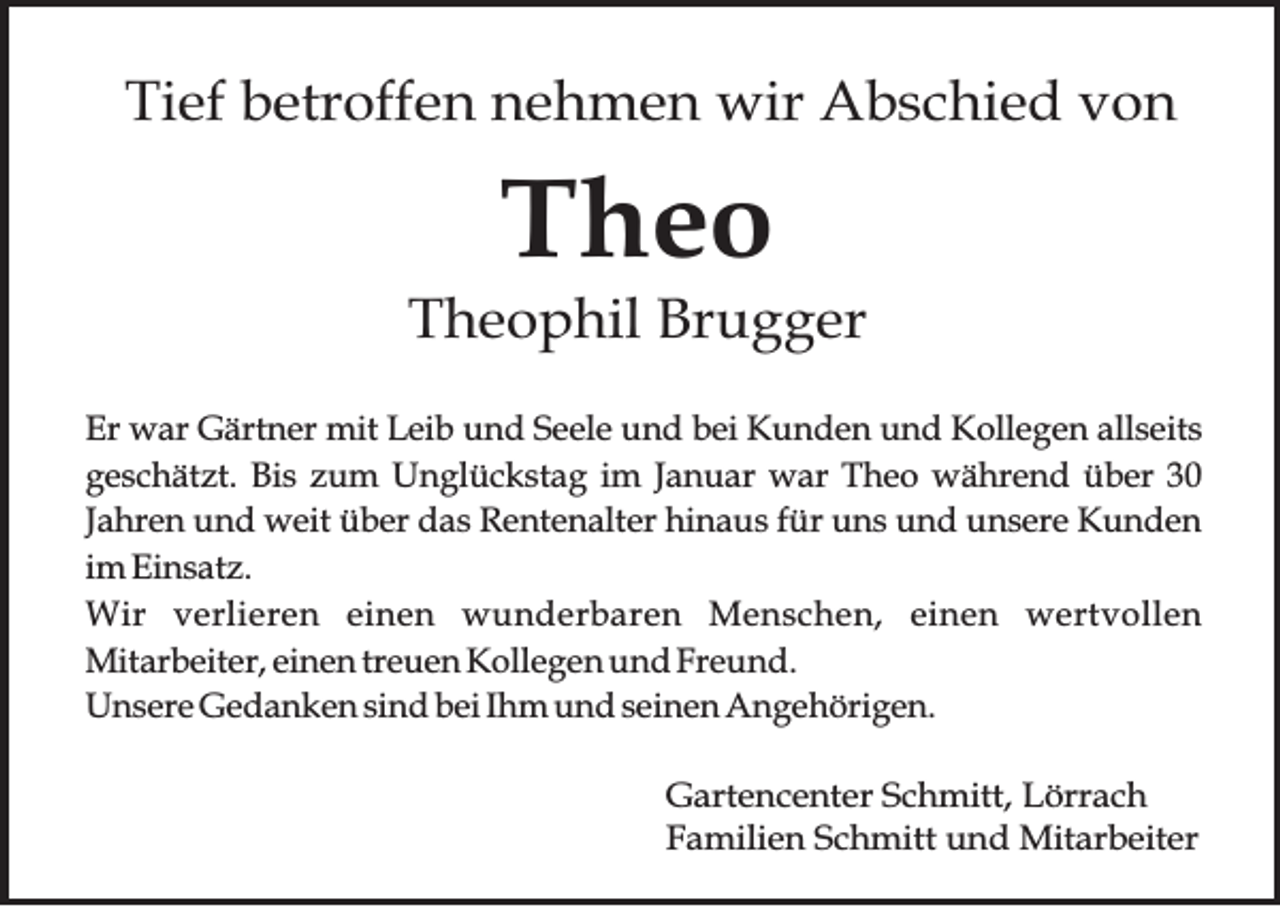 <p>Tief<br />Ti<br />ef bbetroffen<br />etr off e n nnehmen<br />e h m e n wir<br />wir Abschied<br />A b s c hi e d vvon<br />on</p><p>TTheo<br />heo</p><p>TTheophil<br />h e o p hil Br<br />Brugger<br />u g g er<br />Er war<br />Er<br />w ar Gärtner<br />G ärt n er mit<br />mit LLeib<br />ei b uund<br />n d SSeele<br />e el e uund<br />n d bbei<br />ei Kunden<br />K u n d e n uund<br />n d Kollegen<br />K oll e g e n all<br />allseits<br />s eit s<br />ggeschätzt.<br />e s c h ät zt. Bi<br />s zum<br />z u m Unglückstag<br />U n gl ü c k st a g iimm JJanuar<br />a n u ar war<br />w ar TTheo<br />h e o während<br />w ä hr e n d üüber<br />b er<br />Bis<br />Jahren<br />J a hr e n und<br />u n d weit<br />w eit üüber<br />b er das<br />d a s RRentenalter<br />e nt e n alt er hinaus<br />hi n a u s ffür<br />ür uns<br />u n s uund<br />n d unsere<br />u n s er e KKunden<br />u n de n<br />i m Einsatz.<br />Ei n s at z.<br />im<br />Wir<br />W ir verlieren<br />v e r lie r e n einen<br />e in e n wwunderbaren<br />u n d e r b a r e n Menschen,<br />M e n s c h e n , eeinen<br />in e n wertvollen<br />w e r tv o lle n<br />Mitarbeiter,<br />Mit ar b eit er, einen<br />ei n e n treuen<br />tr e u e n Kollegen<br />K oll e g e n und<br />u n d Freund.<br />Fr e u n d.<br />U n s er e Gedanken<br />G e d a n k e n sind<br />si n d bei<br />b ei Ihm<br />I h m und<br />u n d seinen<br />s ei n e n Angehörigen.<br />A n g e h öri g e n.<br />Unsere<br />G art e n c e nt er SSchmitt,<br />Gartencenter<br />c h mitt, LLörrach<br />örr a c h<br />FFamilien<br />a mili e n SSchmitt<br />c h mitt und<br />u n d Mitarbeiter<br />Mit ar b eit er</p>