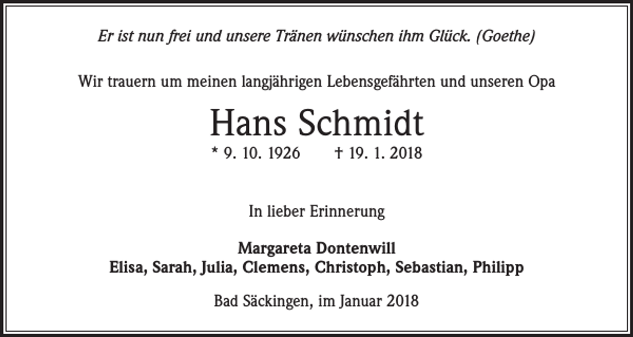 <p>Er ist nun frei und unsere Tränen wünschen ihm Glück. (Goethe)<br />Wir trauern um meinen langjährigen Lebensgefährten und unseren Opa</p><p>Hans Schmidt<br />* 9. 10. 1926 † 19. 1. 2018<br />In lieber Erinnerung<br />Margareta Dontenwill<br />Elisa, Sarah, Julia, Clemens, Christoph, Sebastian, Philipp<br />Bad Säckingen, im Januar 2018</p>