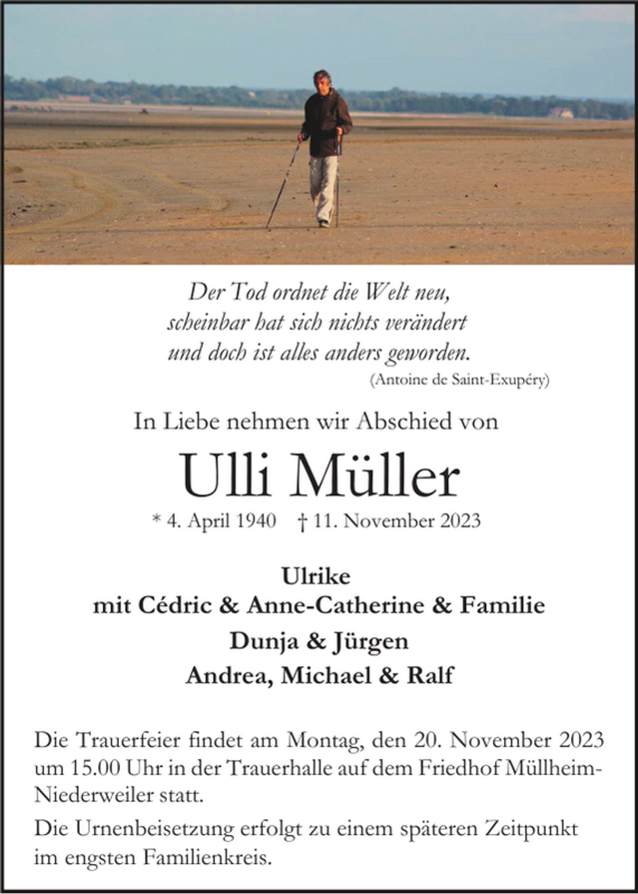 <p>Der Tod ordnet die Welt neu,<br />scheinbar hat sich nichts verändert<br />und doch ist alles anders geworden.<br />(Antoine de Saint-Exupéry)</p><p>In Liebe nehmen wir Abschied von</p><p>Ulli Müller</p><p>* 4. April 1940</p><p>† 11. November 2023</p><p>Ulrike<br />mit Cédric &amp; Anne-Catherine &amp; Familie<br />Dunja &amp; Jürgen<br />Andrea, Michael &amp; Ralf<br />Die Trauerfeier findet am Montag, den 20. November 2023<br />um 15.00 Uhr in der Trauerhalle auf dem Friedhof MüllheimNiederweiler statt.<br />Die Urnenbeisetzung erfolgt zu einem späteren Zeitpunkt<br />im engsten Familienkreis.</p>
