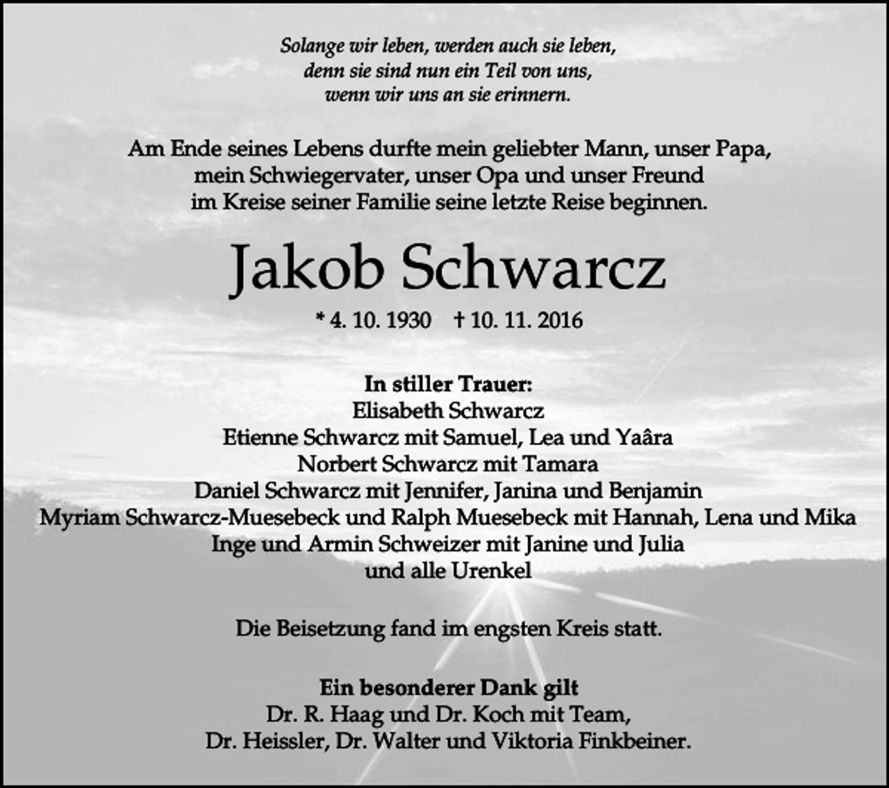 <p>Solange wir leben, werden auch sie leben,<br />denn sie sind nun ein Teil von uns,<br />wenn wir uns an sie erinnern.</p><p>Am Ende seines Lebens durfte mein geliebter Mann, unser Papa,<br />mein Schwiegervater, unser Opa und unser Freund<br />im Kreise seiner Familie seine letzte Reise beginnen.</p><p>Jakob Schwarcz<br />* 4. 10. 1930</p><p>† 10. 11. 2016</p><p>In stiller Trauer:<br />Elisabeth Schwarcz<br />Etienne Schwarcz mit Samuel, Lea und Yaâra<br />Norbert Schwarcz mit Tamara<br />Daniel Schwarcz mit Jennifer, Janina und Benjamin<br />Myriam Schwarcz-Muesebeck und Ralph Muesebeck mit Hannah, Lena und Mika<br />Inge und Armin Schweizer mit Janine und Julia<br />und alle Urenkel<br />Die Beisetzung fand im engsten Kreis statt.<br />Ein besonderer Dank gilt<br />Dr. R. Haag und Dr. Koch mit Team,<br />Dr. Heissler, Dr. Walter und Viktoria Finkbeiner.</p>