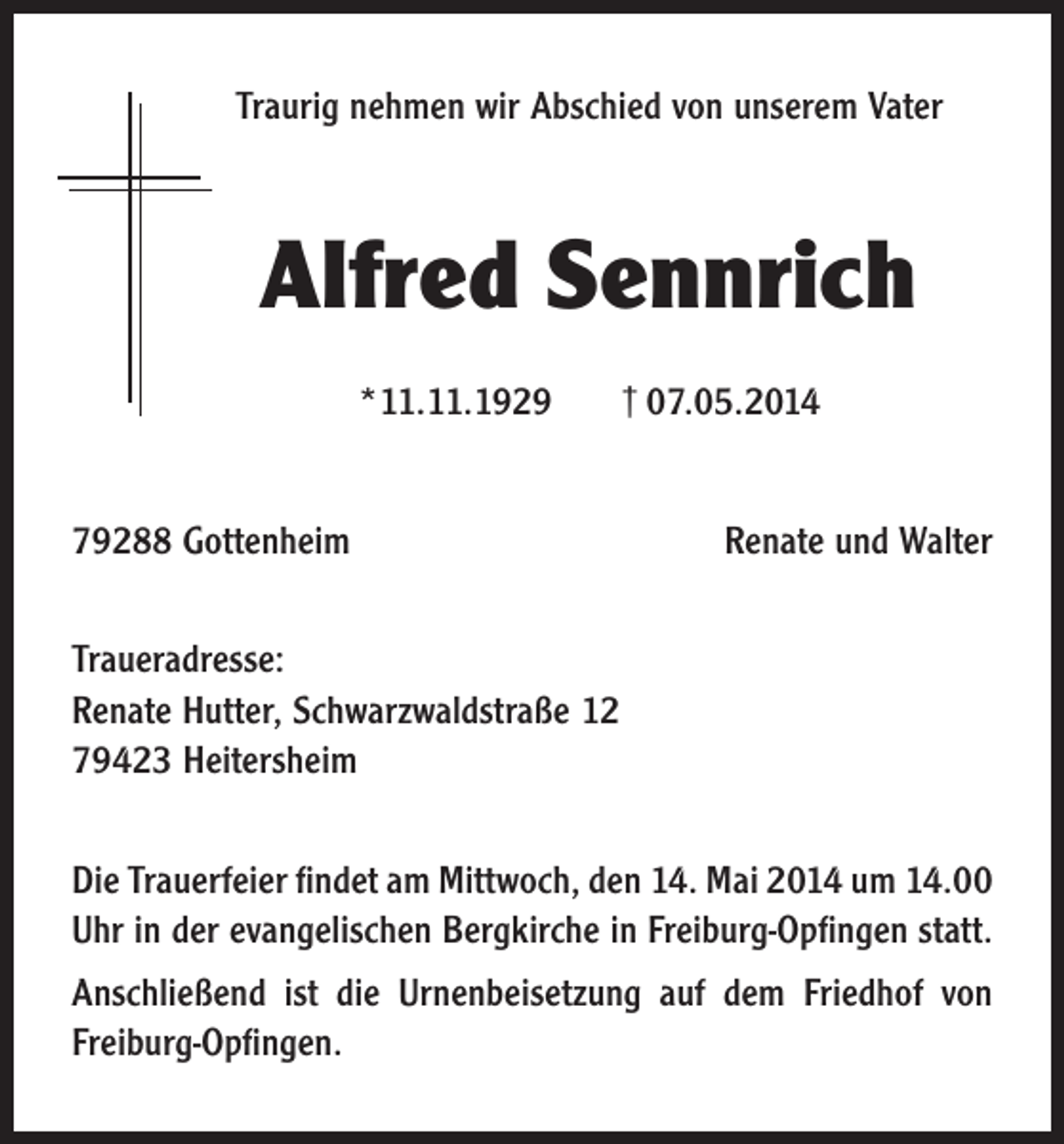 <p>Traurig nehmen wir Abschied von unserem Vater</p><p>Alfred Sennrich<br />*11.11.1929<br />79288 Gottenheim</p><p>† 07.05.2014<br />Renate und Walter</p><p>Traueradresse:<br />Renate Hutter, Schwarzwaldstraße 12<br />79423 Heitersheim<br />Die Trauerfeier findet am Mittwoch, den 14. Mai 2014 um 14.00<br />Uhr in der evangelischen Bergkirche in Freiburg-Opfingen statt.<br />Anschließend ist die Urnenbeisetzung auf dem Friedhof von<br />Freiburg-Opfingen.</p>