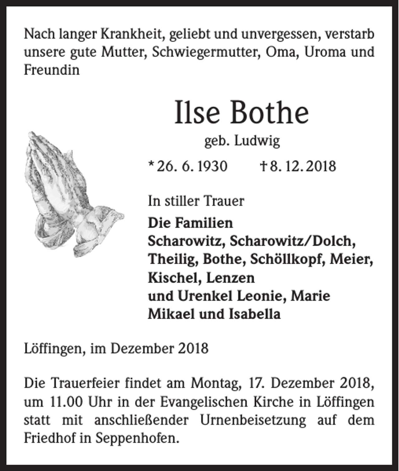 <p>Nach langer Krankheit, geliebt und unvergessen, verstarb<br />unsere gute Mutter, Schwiegermutter, Oma, Uroma und<br />Freundin</p><p>Ilse Bothe<br />geb. Ludwig</p><p>* 26. 6. 1930 † 8. 12. 2018<br />In stiller Trauer<br />Die Familien<br />Scharowitz, Scharowitz/Dolch,<br />Theilig, Bothe, Schöllkopf, Meier,<br />Kischel, Lenzen<br />und Urenkel Leonie, Marie<br />Mikael und Isabella<br />Löffingen, im Dezember 2018<br />Die Trauerfeier findet am Montag, 17. Dezember 2018,<br />um 11.00 Uhr in der Evangelischen Kirche in Löffingen<br />statt mit anschließender Urnenbeisetzung auf dem<br />­Friedhof in Seppenhofen.</p>