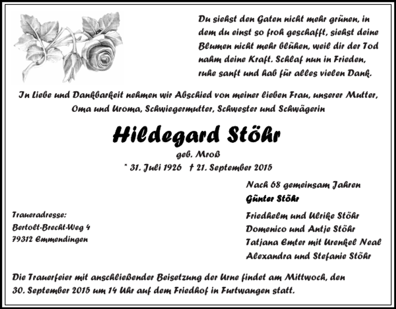<p>Du siehst den Gaten nicht mehr grünen, in<br />dem du einst so froh geschafft, siehst deine<br />Blumen nicht mehr blühen, weil dir der Tod<br />nahm deine Kraft. Schlaf nun in Frieden,<br />ruhe sanft und hab für alles vielen Dank.<br />In Liebe und Dankbarkeit nehmen wir Abschied von meiner lieben Frau, unserer Mutter,<br />Oma und Uroma, Schwiegermutter, Schwester und Schwägerin</p><p>geb. Mroß<br />* 31. Juli 1926 † 21. September 2015<br />Nach 68 gemeinsam Jahren<br />Traueradresse:<br />Bertolt-Brecht-Weg 4<br />79312 Emmendingen</p><p>Friedhelm und Ulrike Stöhr<br />Domenico und Antje Stöhr<br />Tatjana Emter mit Urenkel Neal<br />Alexandra und Stefanie Stöhr</p><p>Die Trauerfeier mit anschließender Beisetzung der Urne findet am Mittwoch, den<br />30. September 2015 um 14 Uhr auf dem Friedhof in Furtwangen statt.</p>