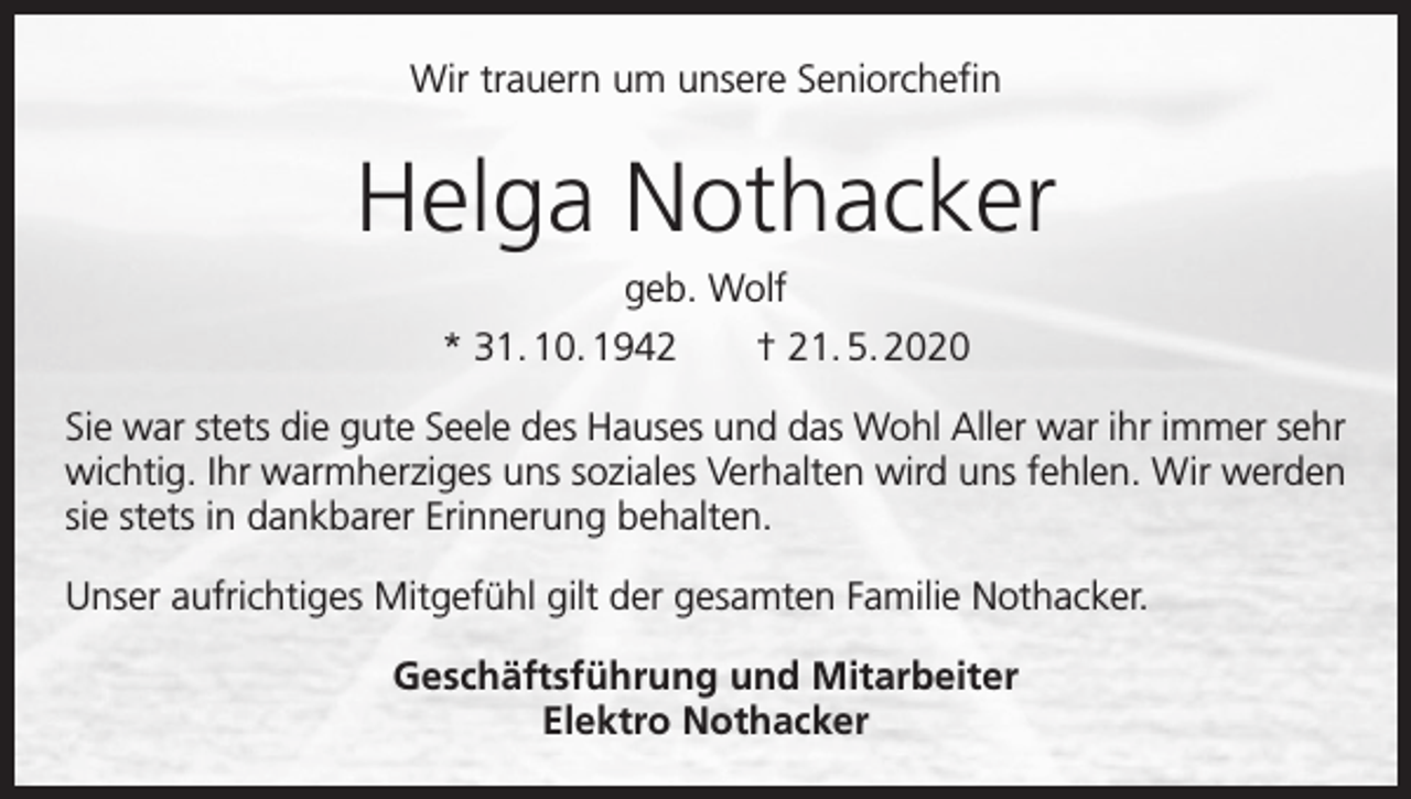 <p>Wir trauern um unsere Seniorchefin</p><p>Helga Nothacker<br />geb. Wolf<br />* 31. 10. 1942 † 21. 5. 2020<br />Sie war stets die gute Seele des Hauses und das Wohl Aller war ihr immer sehr<br />­wichtig. Ihr warmherziges uns soziales Verhalten wird uns fehlen. Wir werden<br />sie stets in dankbarer Erinnerung behalten.<br />Unser aufrichtiges Mitgefühl gilt der gesamten Familie Nothacker.<br />Geschäftsführung und Mitarbeiter<br />Elektro Nothacker</p>