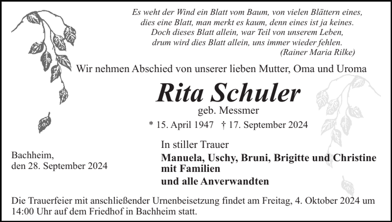 <p>Es weht der Wind ein Blatt vom Baum, von vielen Blättern eines,<br />dies eine Blatt, man merkt es kaum, denn eines ist ja keines.<br />Doch dieses Blatt allein, war Teil von unserem Leben,<br />drum wird dies Blatt allein, uns immer wieder fehlen.<br />(Rainer Maria Rilke)</p><p>Wir nehmen Abschied von unserer lieben Mutter, Oma und Uroma</p><p>Rita Schuler<br />geb. Messmer<br />* 15. April 1947 † 17. September 2024<br />Bachheim,<br />den 28. September 2024</p><p>In stiller Trauer<br />Manuela, Uschy, Bruni, Brigitte und Christine<br />mit Familien<br />und alle Anverwandten</p><p>Die Trauerfeier mit anschließender Urnenbeisetzung findet am Freitag, 4. Oktober 2024 um<br />14:00 Uhr auf dem Friedhof in Bachheim statt.</p>