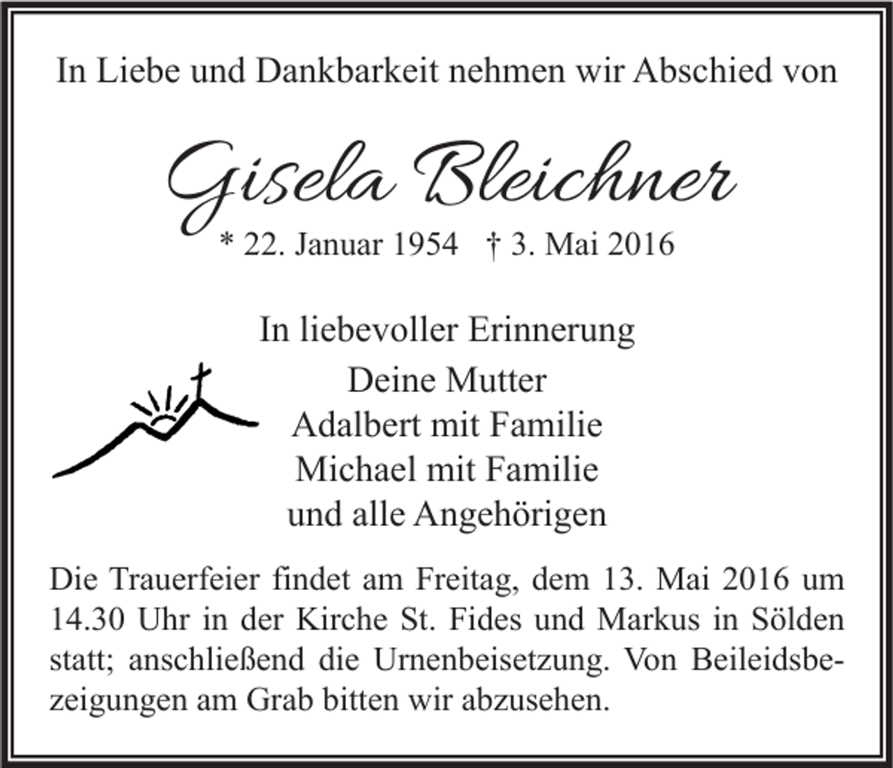 <p>In Liebe und Dankbarkeit nehmen wir Abschied von</p><p>Gisela Bleichner<br />* 22. Januar 1954 † 3. Mai 2016</p><p>In liebevoller Erinnerung<br />Deine Mutter<br />Adalbert mit Familie<br />Michael mit Familie<br />und alle Angehörigen<br />Die Trauerfeier findet am Freitag, dem 13. Mai 2016 um<br />14.30 Uhr in der Kirche St. Fides und Markus in Sölden<br />statt; anschließend die Urnenbeisetzung. Von Beileidsbezeigungen am Grab bitten wir abzusehen.</p>