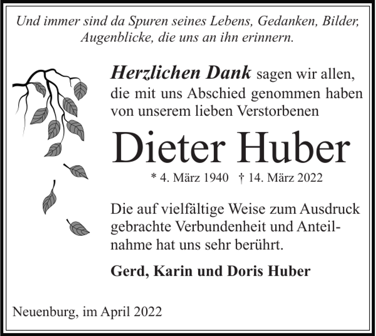 <p>Und immer sind da Spuren seines Lebens, Gedanken, Bilder,<br />Augenblicke, die uns an ihn erinnern.</p><p>Herzlichen Dank sagen wir allen,<br />die mit uns Abschied genommen haben<br />von unserem lieben Verstorbenen</p><p>Dieter Huber<br />* 4. März 1940 † 14. März 2022</p><p>Die auf vielfältige Weise zum Ausdruck<br />gebrachte Verbundenheit und Anteilnahme hat uns sehr berührt.<br />Gerd, Karin und Doris Huber<br />Neuenburg, im April 2022</p>