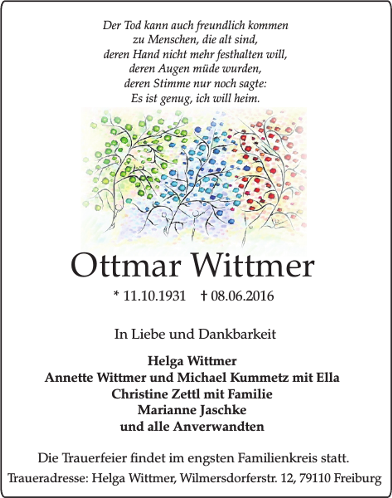 <p>Der Tod kann auch freundlich kommen<br />zu Menschen, die alt sind,<br />deren Hand nicht mehr festhalten will,<br />deren Augen müde wurden,<br />deren Stimme nur noch sagte:<br />Es ist genug, ich will heim.</p><p>Ottmar Wittmer<br />* 11.10.1931 † 08.06.2016</p><p>In Liebe und Dankbarkeit<br />Helga Wittmer<br />Annette Wittmer und Michael Kummetz mit Ella<br />Christine Zettl mit Familie<br />Marianne Jaschke<br />und alle Anverwandten<br />Die Trauerfeier findet im engsten Familienkreis statt.<br />Traueradresse: Helga Wittmer, Wilmersdorferstr. 12, 79110 Freiburg</p>