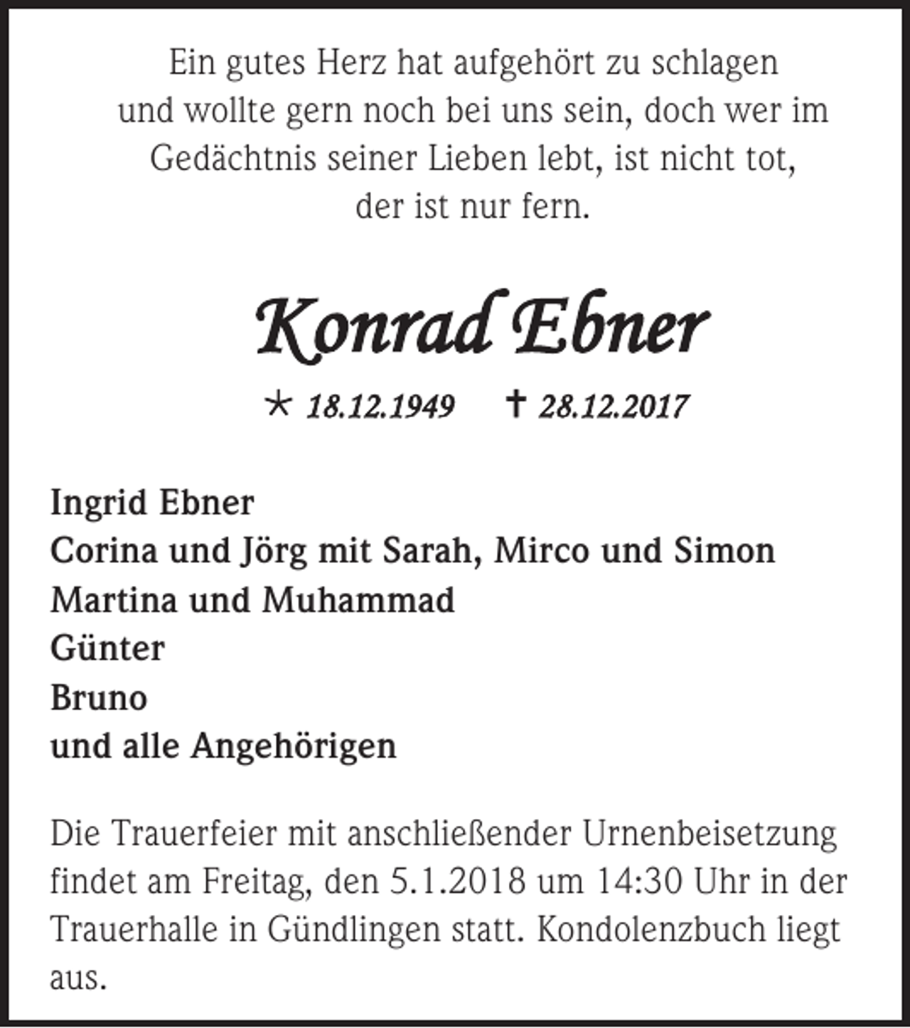 <p>Ein<br />Ei<br />n ggutes<br />ut es Herz<br />H er z hhat<br />at aaufgehört<br />uf g e h ört zzu<br />u sschlagen<br />c hl a g e n<br />uund<br />n d wollte<br />w ollt e ggern<br />er n nnoch<br />o c h bbei<br />ei uuns<br />ns ssein,<br />ei n, ddoch<br />o c h wer<br />w er iim<br />m<br />GGedächtnis<br />e d ä c ht nis sseiner<br />ei n er LiLieben<br />e b e n l lebt,<br />e bt, ist<br />ist ninicht<br />c ht t tot,<br />ot,<br />dder<br />er ist<br />ist nur<br />n ur ffern.<br />er n.</p><p>Konrad<br />Ko<br />nr a d EEbner<br />b ner<br /> 118.12.1949<br />8. 1 2. 1 9 4 9</p><p> 228.12.2017<br />8. 1 2. 2 0 1 7</p><p>I n gri d Ebner<br />Ingrid<br />E b n er<br />CCorina<br />ori n a uund<br />n d JJörg<br />ör g mit<br />mit SSarah,<br />ar a h, Mirco<br />Mir c o uund<br />n d Si<br />Simon<br />mon<br />MMartina<br />arti n a u und<br />n d MMuhammad<br />u ha m m ad<br />GGünter<br />ü nt er<br />Bruno<br />Br<br />uno<br />uund<br />n d all<br />alle<br />e Angehörigen<br />A n g e h öri g e n<br />Di e Tr<br />Die<br />Trauerfeier<br />a u erf ei er mit<br />mit aanschließender<br />ns c hli e ß e n d er Ur<br />Urnenbeisetzung<br />n e n b eis et z u n g<br />findet<br />fi<br />n d et am<br />a m Freitag,<br />Fr eit a g, den<br />d e n 5.1.2018<br />5. 1. 2 0 1 8 um<br />u m 14:30<br />1 4: 3 0 Uhr<br />U hr iinn der<br />d er<br />Trauerhalle<br />Tr<br />a u er h all e iin<br />n Gündlingen<br />G ü n dli n g e n ststatt.<br />att. KKondolenzbuch<br />o n d ol e n z b u c h liliegt<br />e gt<br />aaus.<br />us.</p>