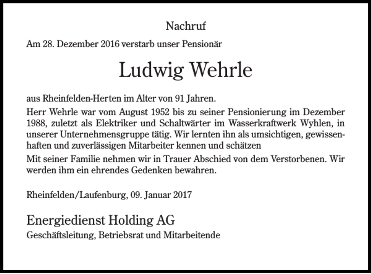 <p>Nachruf<br />Am 28. Dezember 2016 verstarb unser Pensionär</p><p>Ludwig Wehrle<br />aus Rheinfelden-Herten im Alter von 91 Jahren.<br />Herr Wehrle war vom August 1952 bis zu seiner Pensionierung im Dezember<br />1988, zuletzt als Elektriker und Schaltwärter im Wasserkraftwerk Wyhlen, in<br />unserer Unternehmensgruppe tätig. Wir lernten ihn als umsichtigen, gewissenhaften und zuverlässigen Mitarbeiter kennen und schätzen<br />Mit seiner Familie nehmen wir in Trauer Abschied von dem Verstorbenen. Wir<br />werden ihm ein ehrendes Gedenken bewahren.<br />Rheinfelden/Laufenburg, 09. Januar 2017</p><p>Energiedienst Holding AG<br />Geschäftsleitung, Betriebsrat und Mitarbeitende</p>