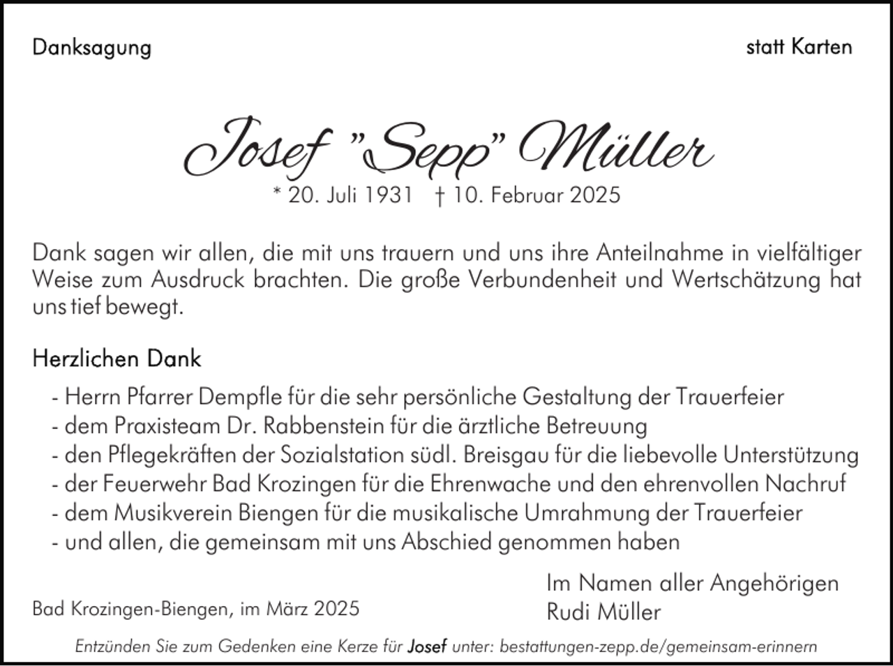 <p>Josef "Sepp" Müller<br />* 20. Juli 1931 † 10. Februar 2025</p><p>Dank sagen wir allen, die mit uns trauern und uns ihre Anteilnahme in vielfältiger<br />Weise zum Ausdruck brachten. Die große Verbundenheit und Wertschätzung hat<br />uns tief bewegt.<br />- Herrn Pfarrer Dempfle für die sehr persönliche Gestaltung der Trauerfeier<br />- dem Praxisteam Dr. Rabbenstein für die ärztliche Betreuung<br />- den Pflegekräften der Sozialstation südl. Breisgau für die liebevolle Unterstützung<br />- der Feuerwehr Bad Krozingen für die Ehrenwache und den ehrenvollen Nachruf<br />- dem Musikverein Biengen für die musikalische Umrahmung der Trauerfeier<br />- und allen, die gemeinsam mit uns Abschied genommen haben<br />Bad Krozingen-Biengen, im März 2025<br />Entzünden Sie zum Gedenken eine Kerze für</p><p>Im Namen aller Angehörigen<br />Rudi Müller<br />unter: bestattungen-zepp.de/gemeinsam-erinnern</p>