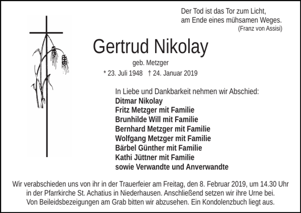 <p>Der Tod ist das Tor zum Licht,<br />am Ende eines mühsamen Weges.<br />(Franz von Assisi)</p><p>Gertrud Nikolay<br />geb. Metzger<br />* 23. Juli 1948 † 24. Januar 2019</p><p>In Liebe und Dankbarkeit nehmen wir Abschied:<br />Ditmar Nikolay<br />Fritz Metzger mit Familie<br />Brunhilde Will mit Familie<br />Bernhard Metzger mit Familie<br />Wolfgang Metzger mit Familie<br />Bärbel Günther mit Familie<br />Kathi Jüttner mit Familie<br />sowie Verwandte und Anverwandte<br />Wir verabschieden uns von ihr in der Trauerfeier am Freitag, den 8. Februar 2019, um 14.30 Uhr<br />in der Pfarrkirche St. Achatius in Niederhausen. Anschließend setzen wir ihre Urne bei.<br />Von Beileidsbezeigungen am Grab bitten wir abzusehen. Ein Kondolenzbuch liegt aus.</p>