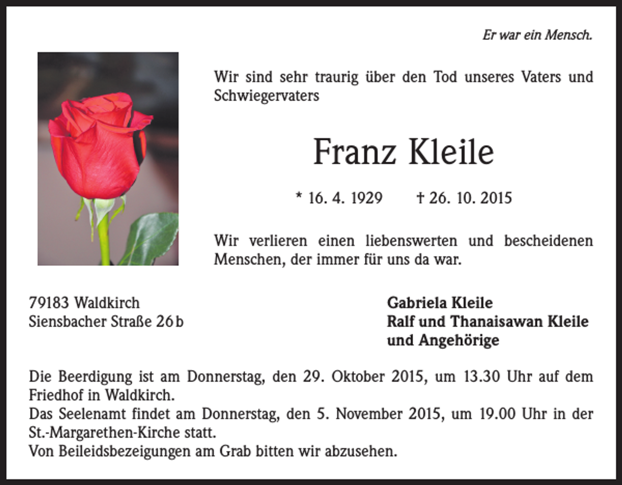 <p>Er war ein Mensch.</p><p>Wir sind sehr traurig über den Tod unseres Vaters und<br />Schwiegervaters</p><p>Franz Kleile<br />* 16. 4. 1929 † 26. 10. 2015<br />Wir verlieren einen liebenswerten und bescheidenen<br />Menschen, der immer für uns da war.<br />79183 Waldkirch<br />Gabriela Kleile<br />Siensbacher Straße 26 b Ralf und Thanaisawan Kleile<br />und Angehörige<br />Die Beerdigung ist am Donnerstag, den 29. Oktober 2015, um 13.30 Uhr auf dem<br />Friedhof in Waldkirch.<br />Das Seelenamt findet am Donnerstag, den 5. November 2015, um 19.00 Uhr in der<br />St.-Margarethen-Kirche statt.<br />Von Beileidsbezeigungen am Grab bitten wir abzusehen.</p>