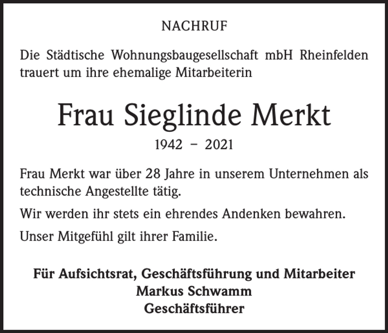 <p>NACHRUF<br />Die Städtische Wohnungsbaugesellschaft mbH Rheinfelden<br />trauert um ihre ehemalige Mitarbeiterin</p><p>Frau Sieglinde Merkt<br />1942 – 2021<br />Frau Merkt war über 28 Jahre in unserem Unternehmen als<br />technische Angestellte tätig.<br />Wir werden ihr stets ein ehrendes Andenken bewahren.<br />Unser Mitgefühl gilt ihrer Familie.<br />Für Aufsichtsrat, Geschäftsführung und Mitarbeiter<br />Markus Schwamm<br />Geschäftsführer</p>