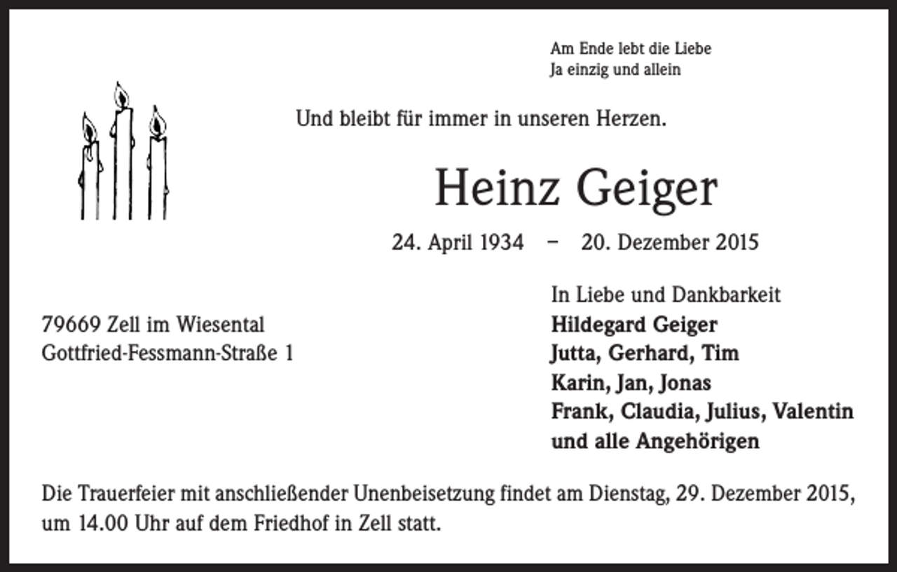 <p>Am Ende lebt die Liebe<br />Ja einzig und allein</p><p>Und bleibt für immer in unseren Herzen.</p><p>Heinz Geiger<br />24. April 1934 – 20. Dezember 2015</p><p>79669 Zell im Wiesental<br />Gottfried-Fessmann-Straße 1</p><p>In Liebe und Dankbarkeit<br />Hildegard Geiger<br />Jutta, Gerhard, Tim<br />Karin, Jan, Jonas<br />Frank, Claudia, Julius, Valentin<br />und alle Angehörigen</p><p>Die Trauerfeier mit anschließender Unenbeisetzung findet am Dienstag, 29. Dezember 2015,<br />um 14.00 Uhr auf dem Friedhof in Zell statt.</p>