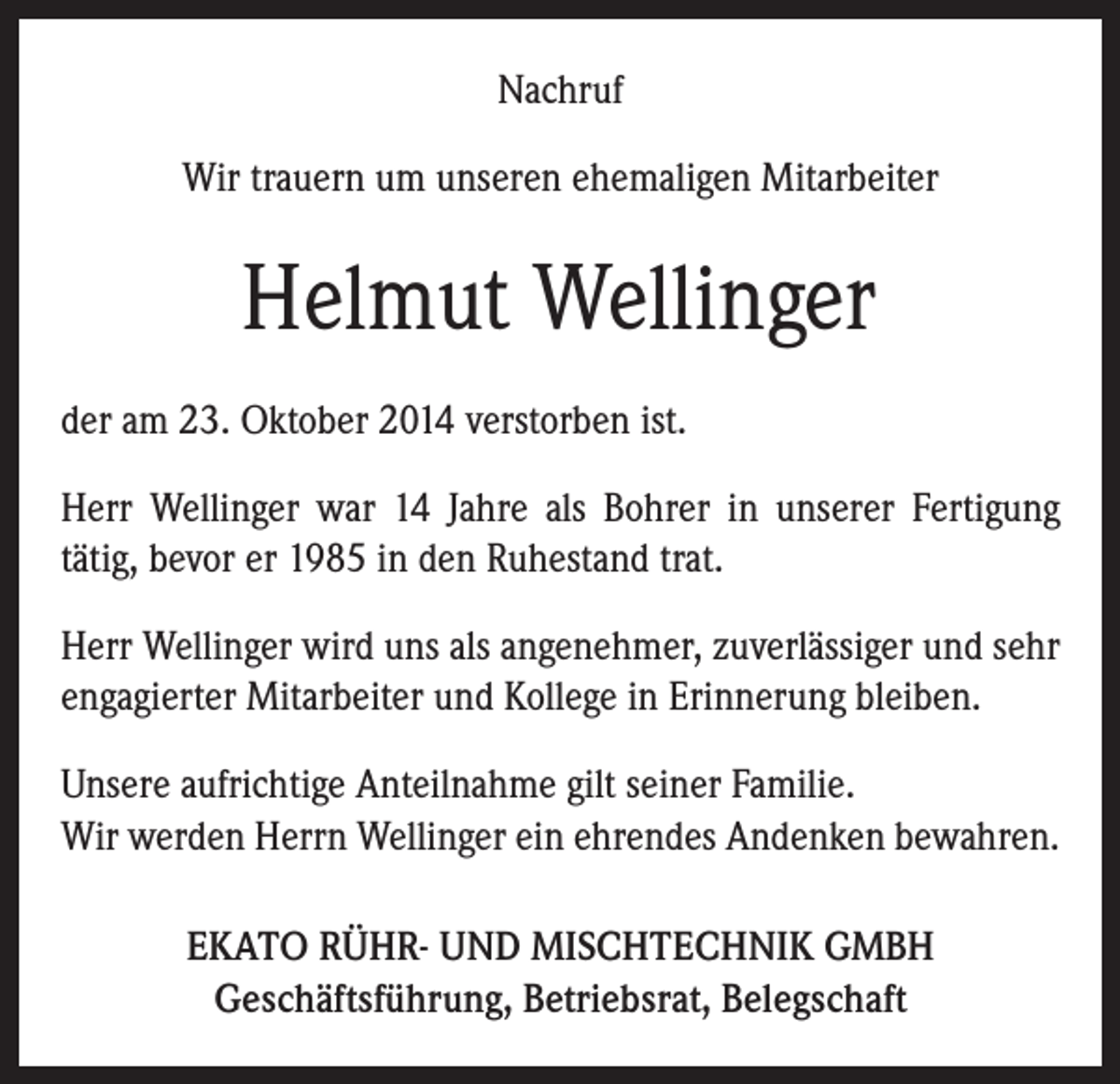 <p>Nachruf<br />Wir trauern um unseren ehemaligen Mitarbeiter</p><p>Helmut Wellinger<br />der am 23. Oktober 2014 verstorben ist.<br />Herr Wellinger war 14 Jahre als Bohrer in unserer Fertigung<br />tätig, bevor er 1985 in den Ruhestand trat.<br />Herr Wellinger wird uns als angenehmer, zuverlässiger und sehr<br />engagierter Mitarbeiter und Kollege in Erinnerung bleiben.<br />Unsere aufrichtige Anteilnahme gilt seiner Familie.<br />Wir werden Herrn Wellinger ein ehrendes Andenken bewahren.<br />EKATO RÜHR- UND MISCHTECHNIK GMBH<br />Geschäftsführung, Betriebsrat, Belegschaft</p>