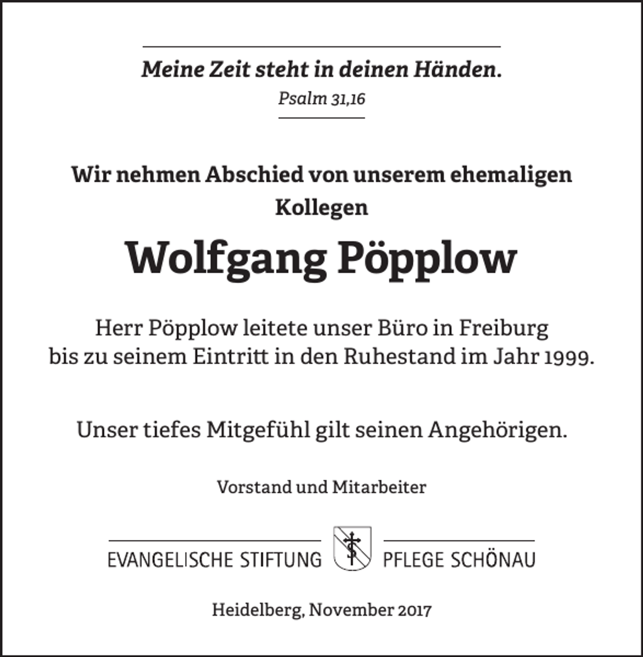 <p>MMeine<br />ei n e ZZeit<br />ei t s steht<br />t e h t i in<br />n ddeinen<br />ei n e n Händen.<br />H ä n d e n.<br />PPsalm<br />s al m 31,1<br />31,1</p><p>Wir<br />Wi<br />r n nehmen<br />e h m e n AAbschied<br />b s c hi e d vvon<br />o n uunserem<br />n s e r e m eehemaligen<br />h e m ali g e n<br />Kollegen<br />K oll e g e n</p><p>WWolfgang<br />ol f g a n g PPöpplow<br />ö p pl o w<br />HHerr<br />e r r PPöpplow<br />ö p pl o w l leitete<br />ei t e t e unser<br />u n s e r Büro<br />B ü r o iin<br />n Freiburg<br />F r ei b u r g<br />bis<br />bi<br />s zzu<br />u sseinem<br />ei n e m Eintritt<br />Ei n t ri tt iinn den<br />d e n Ruhestand<br />R u h e s t a n d im<br />i m Jahr<br />J a h r 1999.<br />1 .<br />UUnser<br />n s e r titiefes<br />e f e s Mitgefühl<br />Mi t g e f ü hl gil<br />t sseinen<br />e i n e n Angehörigen.<br />A n g e h ö ri g e n.<br />gilt<br />VVorstand<br />o r s t a n d und<br />u n d Mitarbeiter<br />Mi t a r b ei t e r</p><p>Heidelberg,<br />H ei d el b e r g, November<br />N o v e m b e r 22017<br />01 7</p>