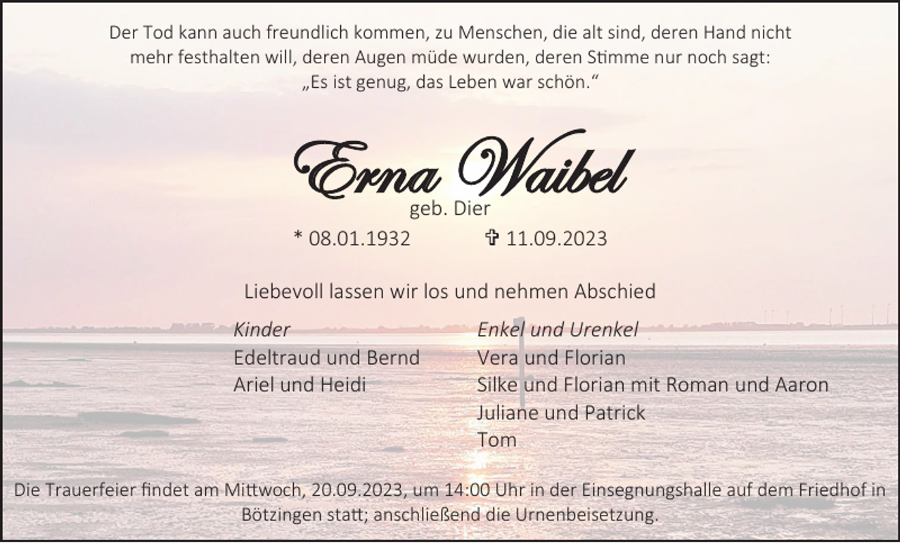 <p>Der Tod kann auch freundlich kommen, zu Menschen, die alt sind, deren Hand nicht<br />mehr festhalten will, deren Augen müde wurden, deren Stimme nur noch sagt:<br />„Es ist genug, das Leben war schön.“</p><p>Erna Waibel<br />geb. Dier<br />* 08.01.1932<br />† 11.09.2023<br />Liebevoll lassen wir los und nehmen Abschied<br />Kinder<br />Edeltraud und Bernd<br />Ariel und Heidi</p><p>Enkel und Urenkel<br />Vera und Florian<br />Silke und Florian mit Roman und Aaron<br />Juliane und Patrick<br />Tom</p><p>Die Trauerfeier findet am Mittwoch, 20.09.2023, um 14:00 Uhr in der Einsegnungshalle auf dem Friedhof in<br />Bötzingen statt; anschließend die Urnenbeisetzung.</p>